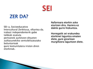 SEI-a, Socioeducativo
Intercultural Zerbitzua, elkartea da.
irabazi independenterik gabe
taldeak osatuta
pertsonek aurkitzen dituzten
zailtasunekiko sentsibilizatutako
boluntarioak
gure komunitatera iristen diren
etorkinak.

Nafarroara etorkin asko
etortzen dira. Hasiera ez
dakite gurre hizkuntza.
Horregatik sei erakundea
etorkinei laguntza ematen
diete, gure gizartean
murgiltzera laguntzen diete.

 