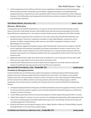 Mike Maffei Résumé – Page               2
♦   Led the reengineering of service delivery and human resource organizations. Implemented new total rewards program,
    enhanced employee benefits, dramatically improved employee engagement/recognition; and standardized talent
    management processes. Improved service center operational results in all areas of contractual SLA’s, (VOCm, Adherence,
    Occupancy, First Call Resolution) and championed the initial full-scale consultative evaluation of CRM and other service
    center technology components.


THE HOME DEPOT, ATLANTA, GA                                                                                 2010 - 2012
Director, HR Services
Led organization that provided HR administration to over 450,000 current and former Home Depot associates in North
America, Puerto Rico, Virgin Islands and Guam. Delivered high volume call center and processing support for all of Home
Depots HR functions supporting 2000+ store locations (associate relations, payroll, unemployment, LOA, FMLA, benefits).

♦   Managed and led reengineering of 600 seat HR service center (1M+ annual calls), along with HR administrative and
    transactional support. Directed 24/7 organization consisting of 10 Senior Mgrs/Managers, 25 Supervisors and 512
    associates. In addition, managed training, quality assurance, and workforce management consisting of 4 Senior
    Mgrs/Managers and 75 associates.
♦   Developed employee engagement/recognition program called "Raising the Bar" that ensured every employee of the HR
    services organization felt empowered to participate by providing recommendations to improve customer service. This
    translated in weekly customer satisfaction scores (VOC) improving to 97+%, associate retention improved to 28% and
    attendance improvement by 74%. Organization finished in the top 5 companywide for the first time for VOC (voice of the
    customer) scores.
♦   Significantly improved SLA’s within three months of hire in abandon rate (<2%), average speed of answer (90% of calls
    within 30 secs), average handle time (6:00 min) and first call resolution (91%).
♦   Awarded by EVP of Human Resources; the Home Depot Associate Engagement Award after only three months with
    company for significantly improving associate morale in the HR services organization.

BRANDONWAYNE GROUP, LLC., Nashville TN                                                                        2006-2010
President & Managing Partner
Created and led the start-up of boutique human capital and management consulting firm that provided strategic/tactical
programs and services centering on people and human capital processes in call centers. The company services included
temporary, direct hire, and seasonal agent recruitment; executive recruitment, on-site vendor management (VMS) programs,
pre-hire assessment tools, offshore/nearshore outsourcing assistance, job board/web recruiting programs, workforce
management services, business process consulting, and e-training as part of our awarded winning Call Center Response®
Program.

♦    Developed and deployed Call Center Response® and CallCenterClassifieds.com®; both recognized as Product’s of the Year
     by Customer Interaction Solutions magazine in 2007 and 2008. Recognized by BusinessTN magazine as a 2008 Hot100
     Company in the state of Tennessee.
♦    Created offshore partnership with 600-seat outsourcing company in Córdoba Argentina that generated $1M+ in revenue.
♦    Worked with a leading IT consulting and systems integration firm designing and implementing a fully integrated direct hire
     and contract consulting program. Successfully implemented people, process and technology requirements for large scale
     consulting engagements in North America.
♦   Partnered with Fortune 500 and regional companies such as; Colgate-Palmolive, Hotels.com, Ultimate Staffing, Caremark,
    and Weight Watchers on call center human capital strategies.

CATERPILLAR FINANCIAL SERVICES, INC., Nashville TN                                                            2003-2006
 