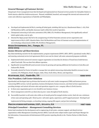 Mike Maffei Résumé – Page                 3
General Manager of Customer Service
Integral part of new management team that developed and implemented new financial services product for Caterpillar Dealers in
North America called the Cat®AccessAccount. Planned, established, launched, and managed the internal and outsourced call
center and collections organizations in Nashville and Philadelphia.




♦   Developed and implemented all SLA’s; meeting all initial goals, including ASA (90/20), Abandonment Rates (< 2%), First
    Call Resolution (98%), and Quality Assurance (95%) within first month of operation.
♦   Championed outsouring of call center automation (IVR, CRM, CTI, Workforce Management), that significantly reduced
    initial capital outlay costs by 35%.
♦   Directed Six-Sigma project that led to the reengineering of CAT® Financials customer service organization and
    improvement of SLA’s (AHT, Abandon Rates, First Call Resolution and Voice of Customer scores and implementation of
    new technology enhancements (CRM, IVR, Workforce Management).

SYKES ENTERPRISES, INC., Tampa, FL
2002-2003
Senior Director of Client Services
Key client interfacing executive for the implementation, program requirements (SOW’s, RFI’s, RFP’s), operational results, P&L’s,
and ensuring contractual service level agreements (SLA’s) were met for clients’ call center outsourced programs worldwide.

♦   Implemented initial outsourced customer support organization in Costa Rica for division of TransUnion Credit Services
    called TrueCredit. This was their first offshore operation.
♦   Significantly increased Merrill Lynch account revenue by growing and opening additional site locations in Costa Rica and
    Jacksonville, Florida
♦   Personally selected by Proctor & Gamble to manage their new global outsourcing relationship ($90M in revenue) in nine
    countries; (US, Philippines, Brazil, Hungary, India, China, South Africa, Mexico, and Argentina).

STAFFMARK, LLC., Nashville, TN
                 N                                                                                              1999-2002
Vice President, Call Center Solutions
Spearheaded and developed start-up division that focused on call center vendor management (VMS) and business process
outsourcing (BPO) services. Led site operations, business development, human resources, and client services organizations in
providing strategic and tactical call center sales and operations support to 200+ company offices in North America.
♦   In three years organization grew to over $100M in new business revenue.
♦   Direct management control for 30 client sites/25,000+ seats; throughout North America.

♦   Successfully launched 12 call center sites within an 18 month period for merged wireless carrier. Each site was a minimum
    of 600 seats and operating 24X7. Hired 13,000+ call center agents, supervisors, and IT support personnel. Developed and

    implemented all hiring strategies, on-boarding training, ongoing HR support, and pre-hire technology .

PRICEWATERHOUSECOOPERS, LLP., ATLANTA, GA                                                                       1997-1999
Principal Consultant – Management Consulting Services
Senior lead consultant for the development and re-engineering of call center, customer support, and shared services
organizations within Management Consulting Services (MCS). Lead call center subject matter expert and Project Manager for
the Information, Communication & Entertainment (ICE) practice reporting directly to the Practice Partner in Falls Church,
Virginia.
 