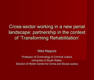 Cross-sector working in a new penalCross-sector working in a new penal
landscape: partnership in the contextlandscape: partnership in the context
of ‘Transforming Rehabilitation’of ‘Transforming Rehabilitation’
Mike MaguireMike Maguire
Professor of Criminology & Criminal JusticeProfessor of Criminology & Criminal Justice
University of South Wales,University of South Wales,
Director of Welsh Centre for Crime and Social JusticeDirector of Welsh Centre for Crime and Social Justice
 