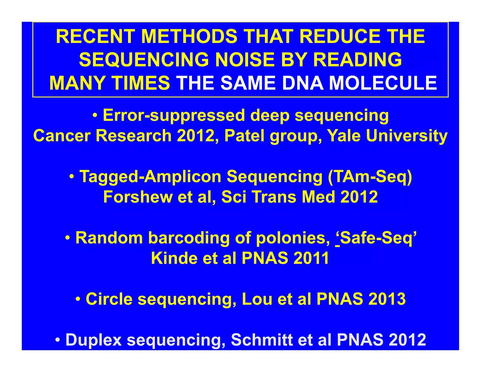 RECENT METHODS THAT REDUCE THE
SEQUENCING NOISE BY READING
MANY TIMES THE SAME DNA MOLECULE
• Error-suppressed deep sequencing
Cancer Research 2012, Patel group, Yale University
• Tagged-Amplicon Sequencing (TAm-Seq)
Forshew et al, Sci Trans Med 2012
• Random barcoding of polonies, ‘Safe-Seq’
Kinde et al PNAS 2011
• Circle sequencing, Lou et al PNAS 2013
• Duplex sequencing, Schmitt et al PNAS 2012
 