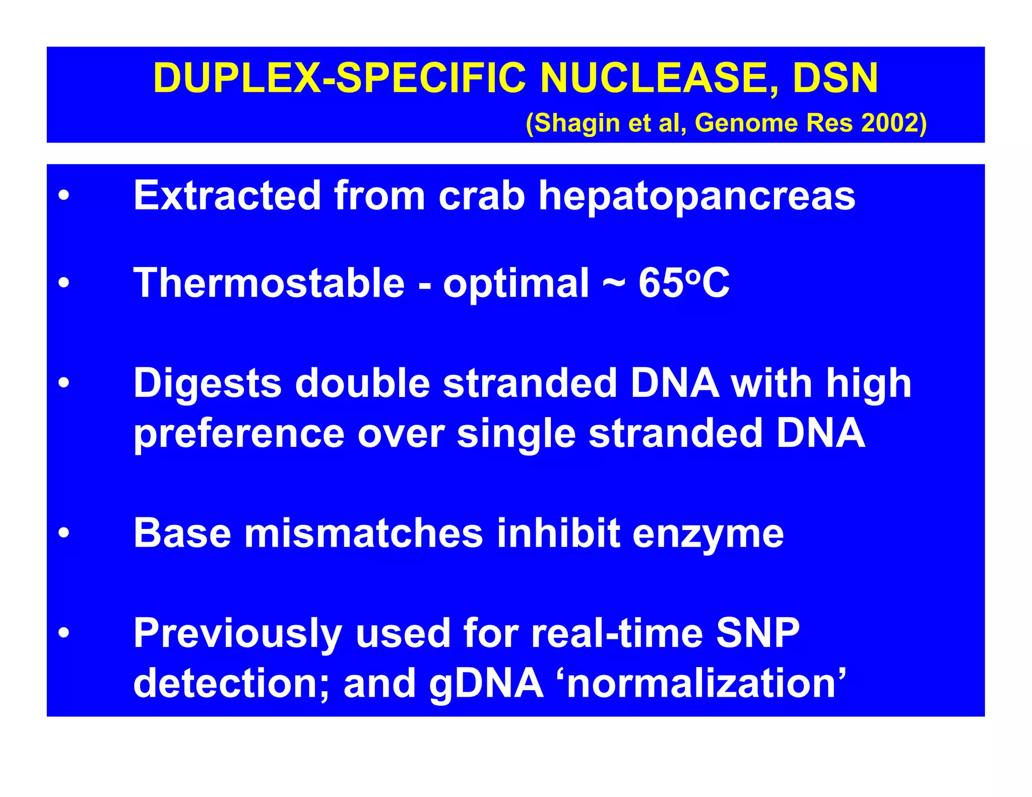 • Extracted from crab hepatopancreas
• Thermostable - optimal ~ 65oC
• Digests double stranded DNA with high
preference over single stranded DNA
• Base mismatches inhibit enzyme
• Previously used for real-time SNP
detection; and gDNA ‘normalization’
DUPLEX-SPECIFIC NUCLEASE, DSN
(Shagin et al, Genome Res 2002)
 