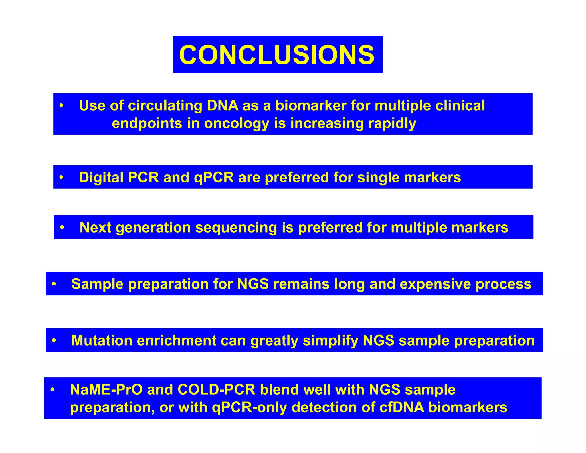CONCLUSIONS
• Use of circulating DNA as a biomarker for multiple clinical
endpoints in oncology is increasing rapidly
• Next generation sequencing is preferred for multiple markers
• Digital PCR and qPCR are preferred for single markers
• Sample preparation for NGS remains long and expensive process
• Mutation enrichment can greatly simplify NGS sample preparation
• NaME-PrO and COLD-PCR blend well with NGS sample
preparation, or with qPCR-only detection of cfDNA biomarkers
 