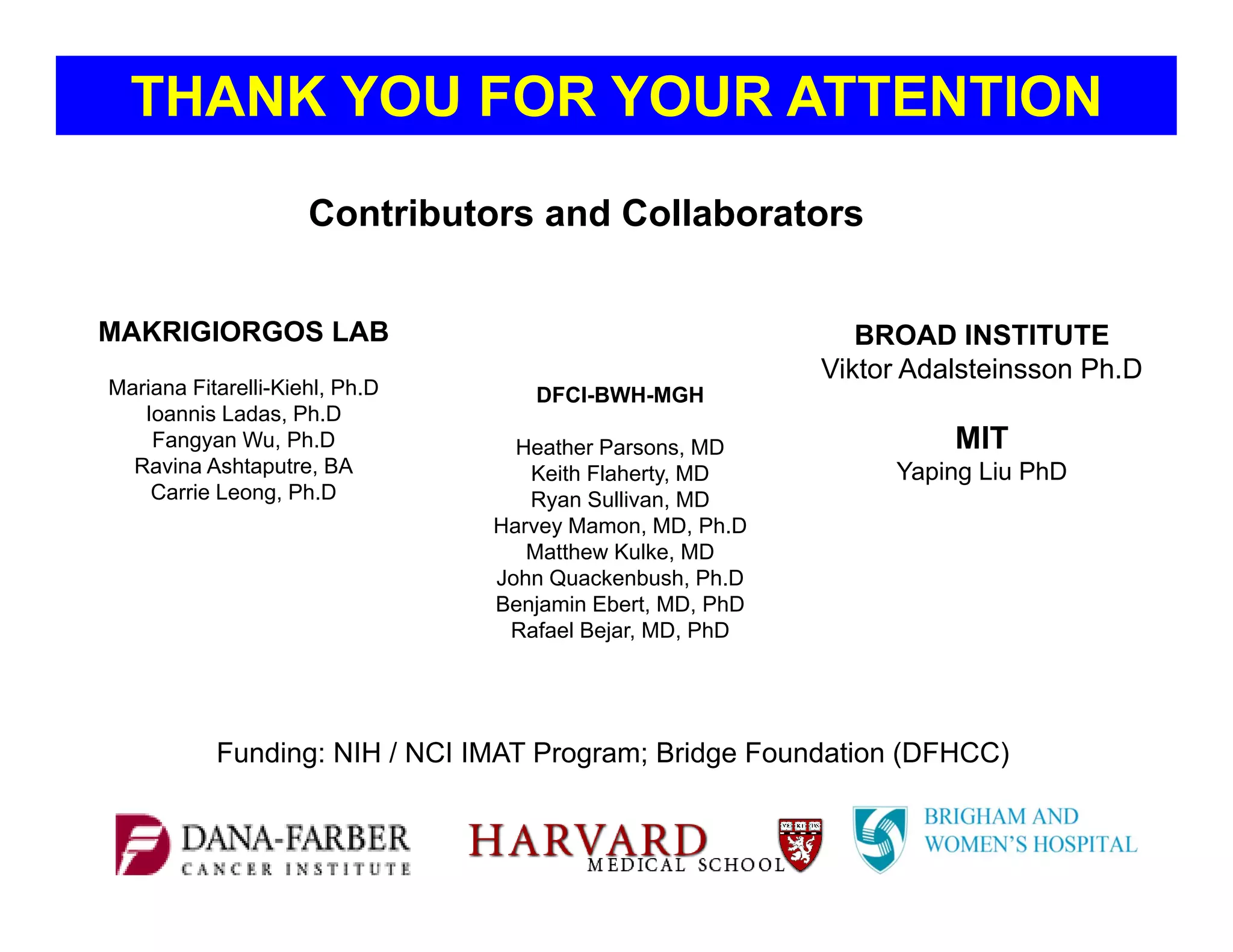 DFCI-BWH-MGH
Heather Parsons, MD
Keith Flaherty, MD
Ryan Sullivan, MD
Harvey Mamon, MD, Ph.D
Matthew Kulke, MD
John Quackenbush, Ph.D
Benjamin Ebert, MD, PhD
Rafael Bejar, MD, PhD
Contributors and Collaborators
Funding: NIH / NCI IMAT Program; Bridge Foundation (DFHCC)
THANK YOU FOR YOUR ATTENTION
BROAD INSTITUTE
Viktor Adalsteinsson Ph.D
MIT
Yaping Liu PhD
MAKRIGIORGOS LAB
Mariana Fitarelli-Kiehl, Ph.D
Ioannis Ladas, Ph.D
Fangyan Wu, Ph.D
Ravina Ashtaputre, BA
Carrie Leong, Ph.D
 