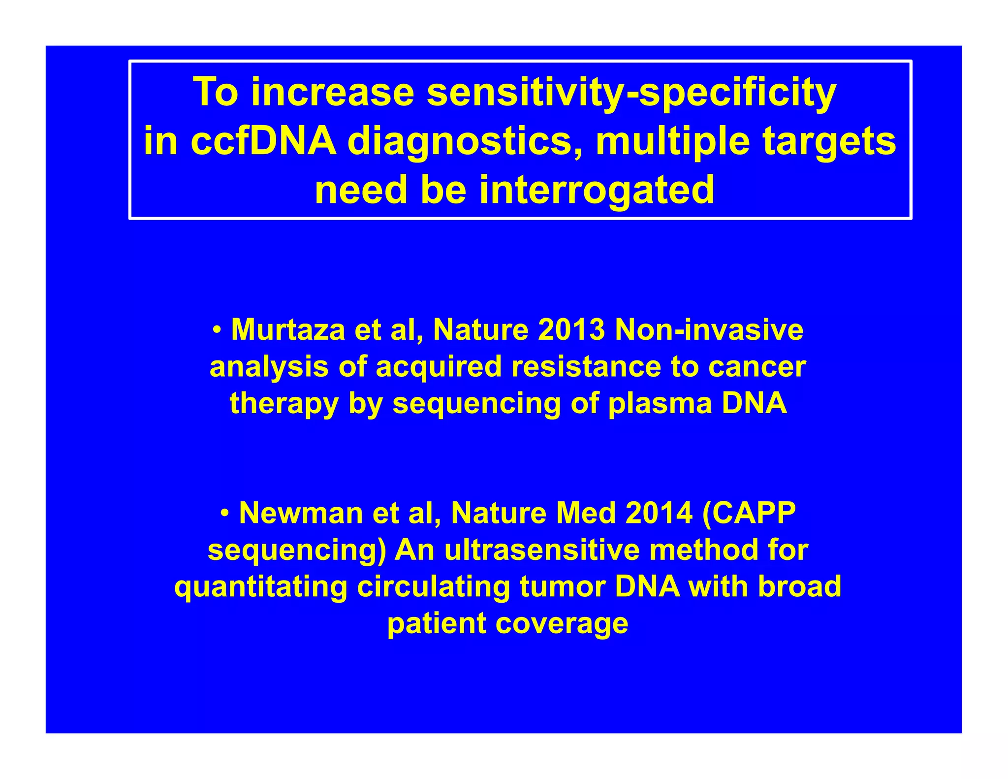To increase sensitivity-specificity
in ccfDNA diagnostics, multiple targets
need be interrogated
• Murtaza et al, Nature 2013 Non-invasive
analysis of acquired resistance to cancer
therapy by sequencing of plasma DNA
• Newman et al, Nature Med 2014 (CAPP
sequencing) An ultrasensitive method for
quantitating circulating tumor DNA with broad
patient coverage
 