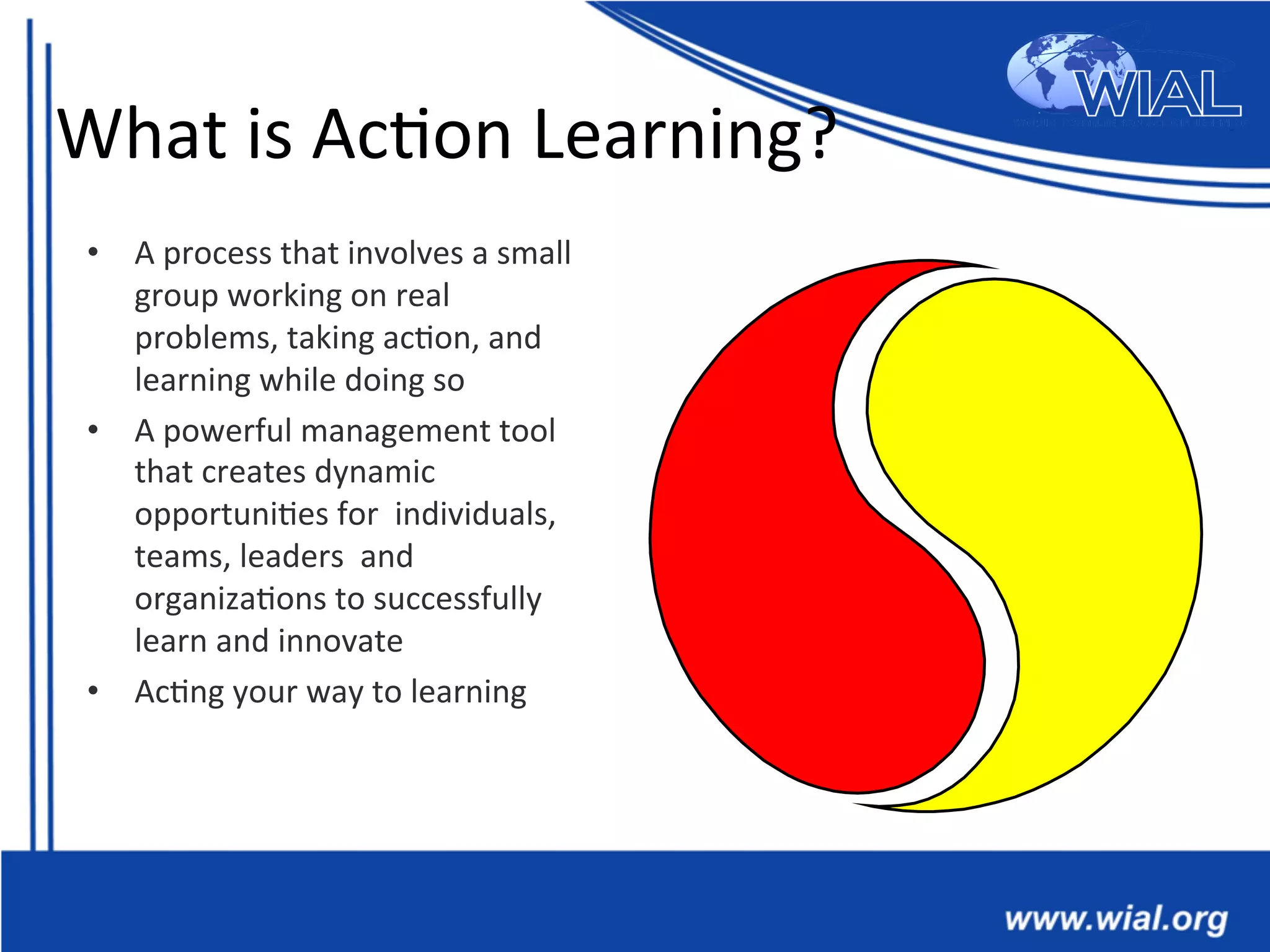 What	
  is	
  Ac*on	
  Learning?	
  
•  A	
  process	
  that	
  involves	
  a	
  small	
  
group	
  working	
  on	
  real	
  
problems,	
  taking	
  ac*on,	
  and	
  
learning	
  while	
  doing	
  so	
  
•  A	
  powerful	
  management	
  tool	
  
that	
  creates	
  dynamic	
  
opportuni*es	
  for	
  	
  individuals,	
  
teams,	
  leaders	
  	
  and	
  
organiza*ons	
  to	
  successfully	
  
learn	
  and	
  innovate	
  
•  Ac*ng	
  your	
  way	
  to	
  learning	
  
 