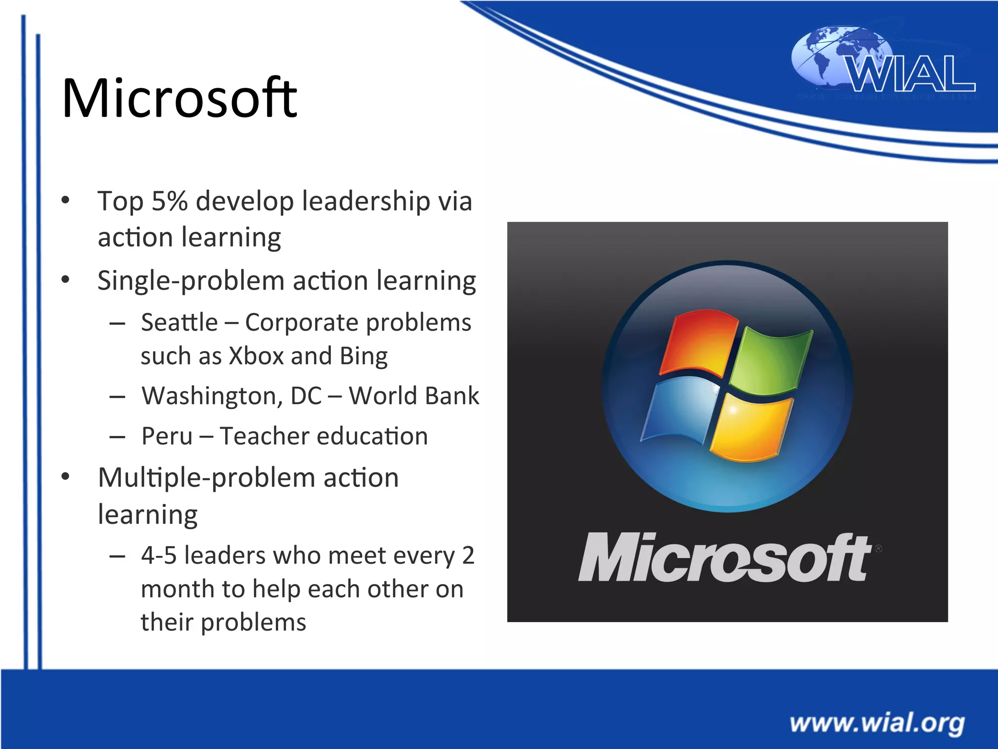 MicrosoX	
  
•  Top	
  5%	
  develop	
  leadership	
  via	
  
ac*on	
  learning	
  
•  Single-­‐problem	
  ac*on	
  learning	
  
–  SeaTle	
  –	
  Corporate	
  problems	
  
such	
  as	
  Xbox	
  and	
  Bing	
  
–  Washington,	
  DC	
  –	
  World	
  Bank	
  
–  Peru	
  –	
  Teacher	
  educa*on	
  
•  Mul*ple-­‐problem	
  ac*on	
  
learning	
  
–  4-­‐5	
  leaders	
  who	
  meet	
  every	
  2	
  
month	
  to	
  help	
  each	
  other	
  on	
  
their	
  problems	
  
 