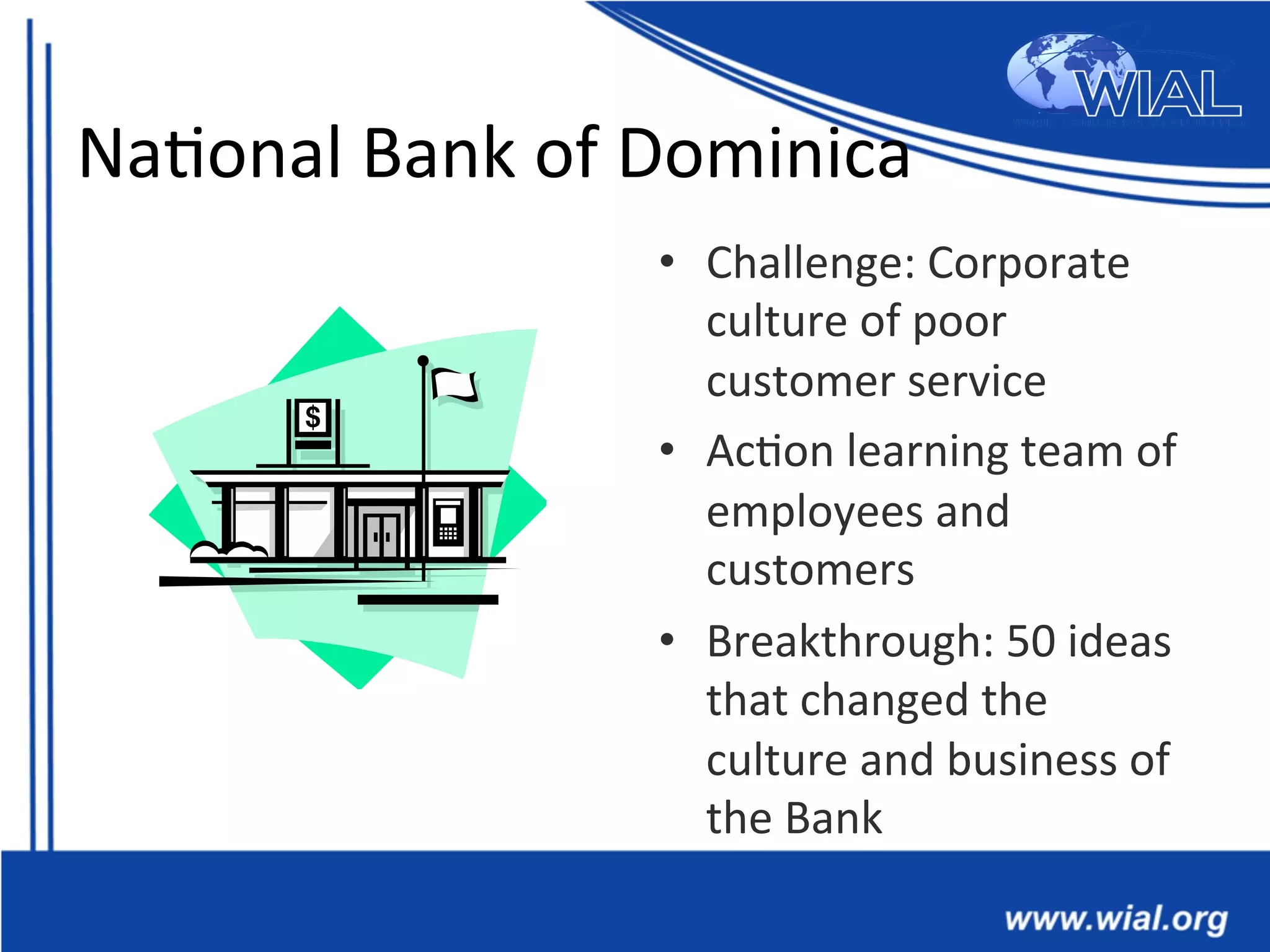 Na*onal	
  Bank	
  of	
  Dominica	
  
•  Challenge:	
  Corporate	
  
culture	
  of	
  poor	
  
customer	
  service	
  
•  Ac*on	
  learning	
  team	
  of	
  
employees	
  and	
  
customers	
  
•  Breakthrough:	
  50	
  ideas	
  
that	
  changed	
  the	
  
culture	
  and	
  business	
  of	
  
the	
  Bank	
  
 