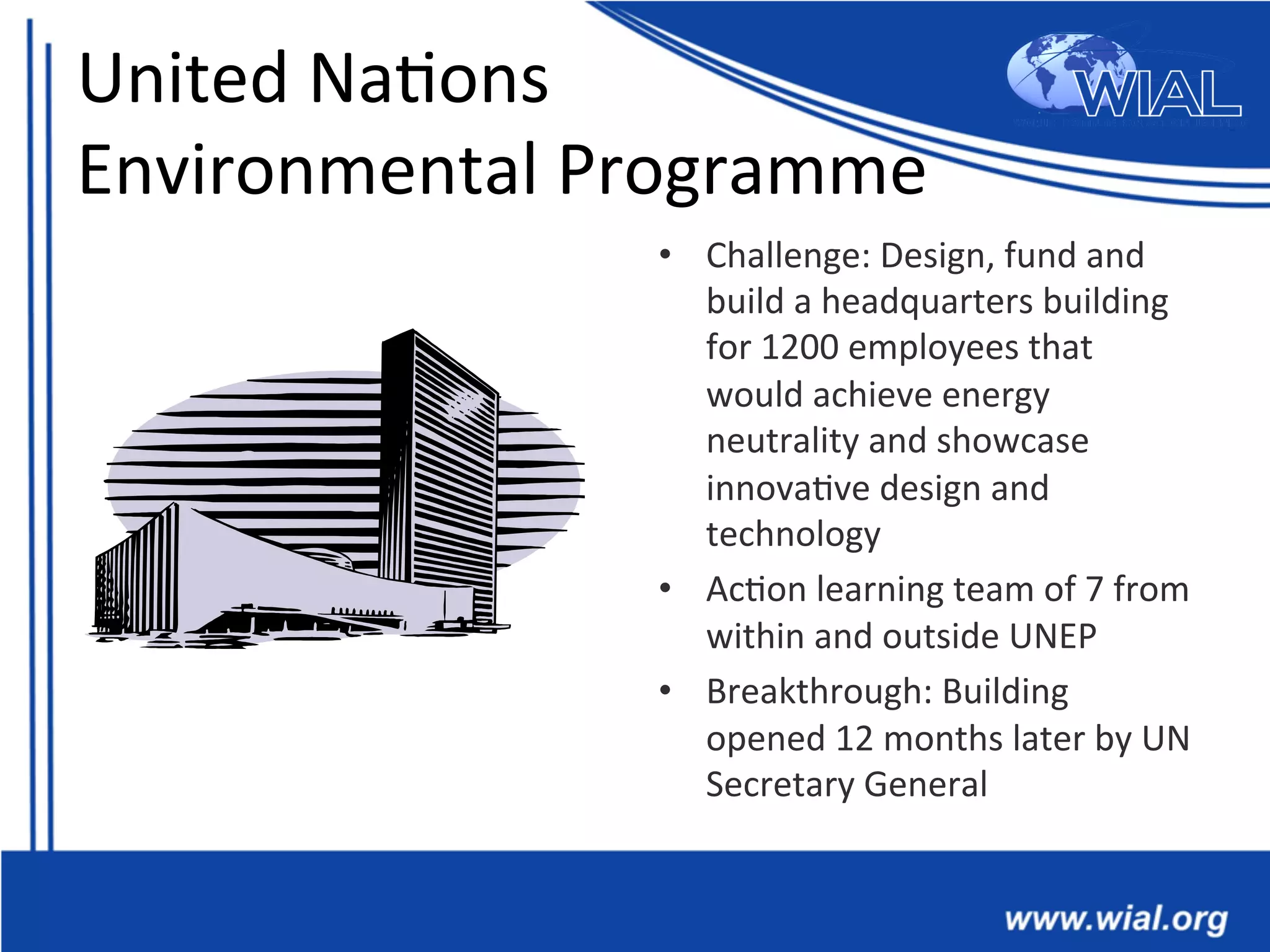 United	
  Na*ons	
  	
  
Environmental	
  Programme	
  
•  Challenge:	
  Design,	
  fund	
  and	
  
build	
  a	
  headquarters	
  building	
  	
  
for	
  1200	
  employees	
  that	
  
would	
  achieve	
  energy	
  
neutrality	
  and	
  showcase	
  
innova*ve	
  design	
  and	
  
technology	
  
•  Ac*on	
  learning	
  team	
  of	
  7	
  from	
  
within	
  and	
  outside	
  UNEP	
  
•  Breakthrough:	
  Building	
  
opened	
  12	
  months	
  later	
  by	
  UN	
  
Secretary	
  General	
  	
  
 