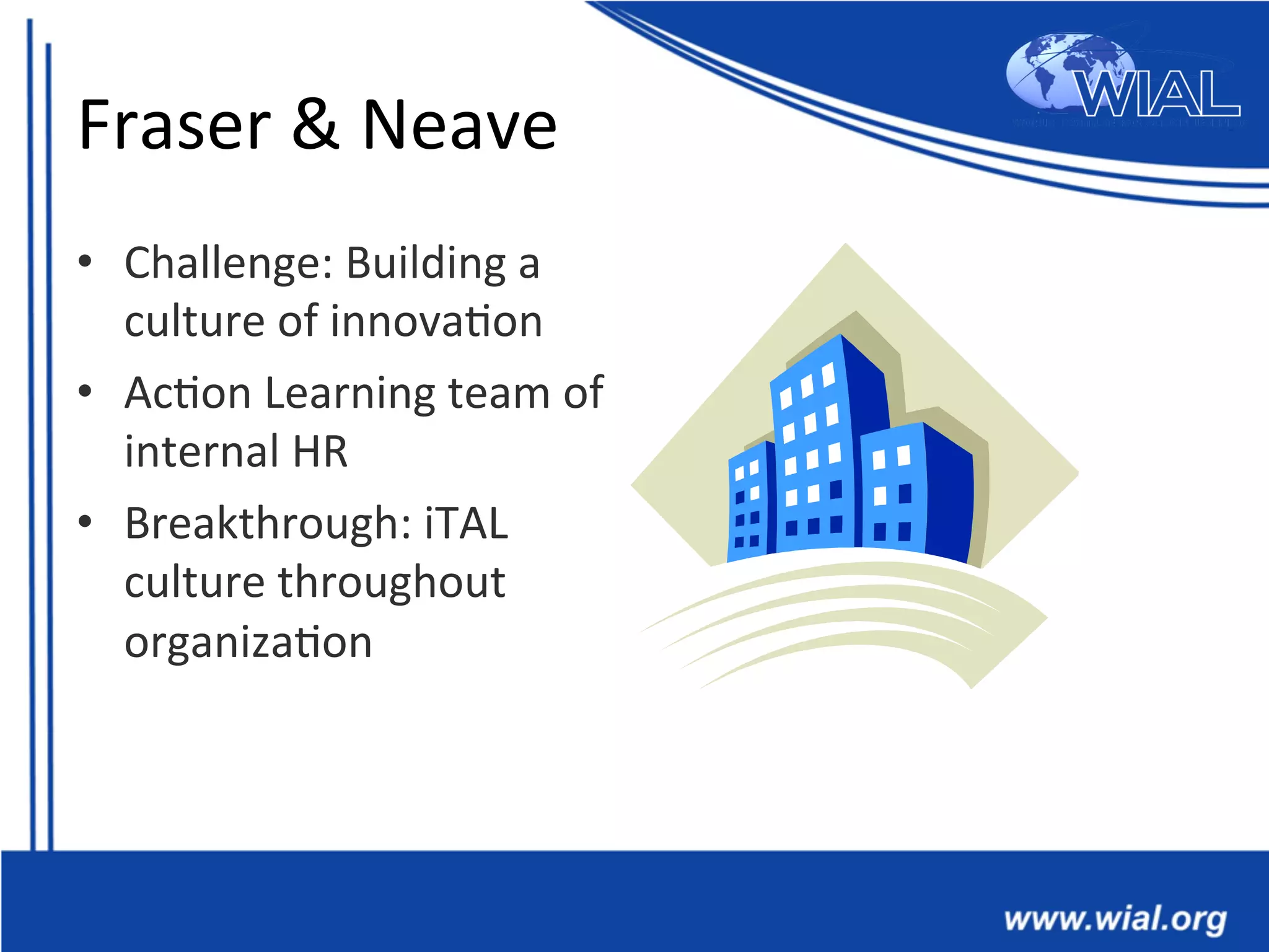 Fraser	
  &	
  Neave	
  
•  Challenge:	
  Building	
  a	
  
culture	
  of	
  innova*on	
  
•  Ac*on	
  Learning	
  team	
  of	
  
internal	
  HR	
  
•  Breakthrough:	
  iTAL	
  
culture	
  throughout	
  
organiza*on	
  	
  
 