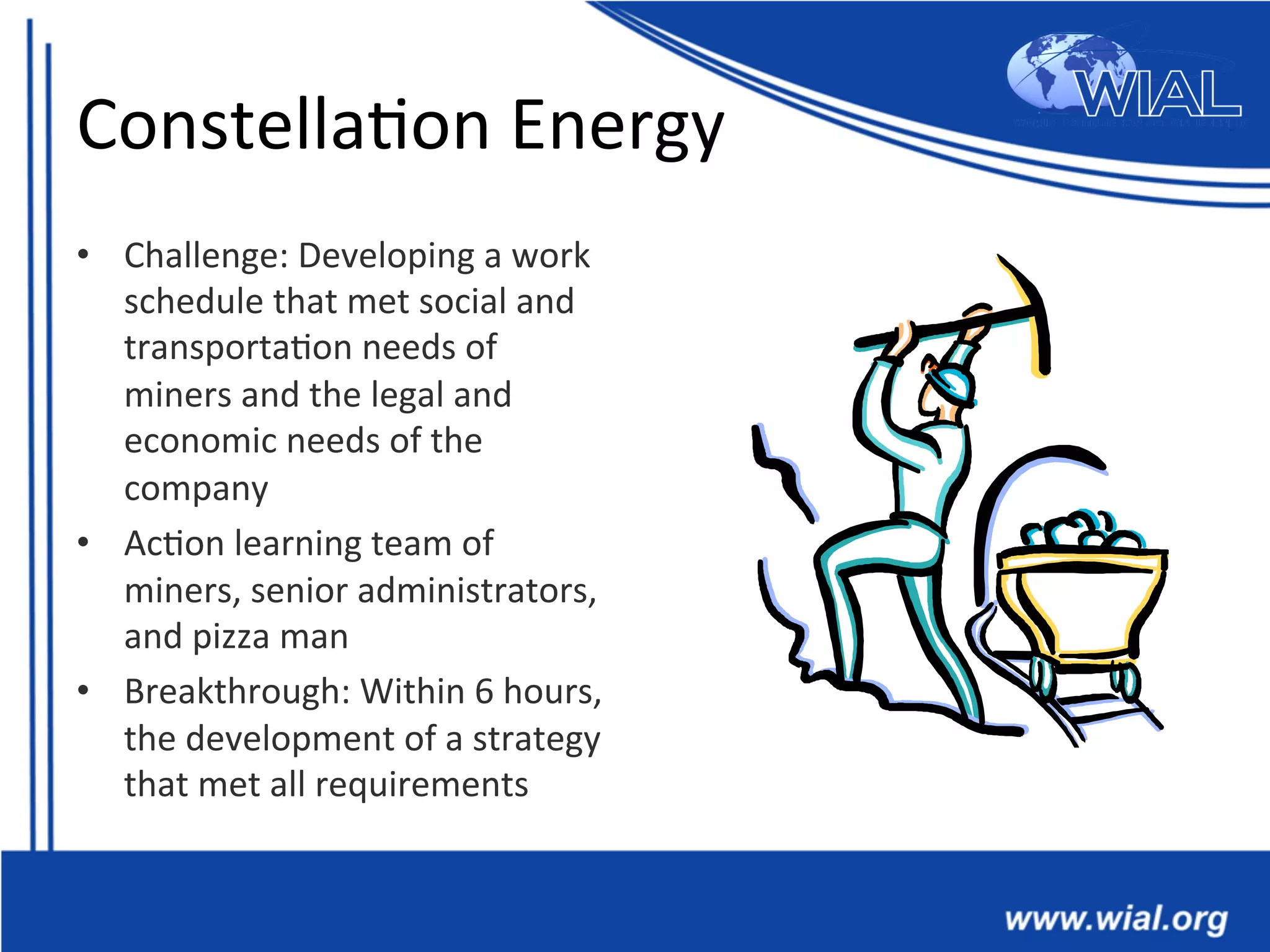 Constella*on	
  Energy	
  
•  Challenge:	
  Developing	
  a	
  work	
  
schedule	
  that	
  met	
  social	
  and	
  
transporta*on	
  needs	
  of	
  
miners	
  and	
  the	
  legal	
  and	
  
economic	
  needs	
  of	
  the	
  
company	
  
•  Ac*on	
  learning	
  team	
  of	
  
miners,	
  senior	
  administrators,	
  
and	
  pizza	
  man	
  
•  Breakthrough:	
  Within	
  6	
  hours,	
  
the	
  development	
  of	
  a	
  strategy	
  
that	
  met	
  all	
  requirements	
  	
  
 
