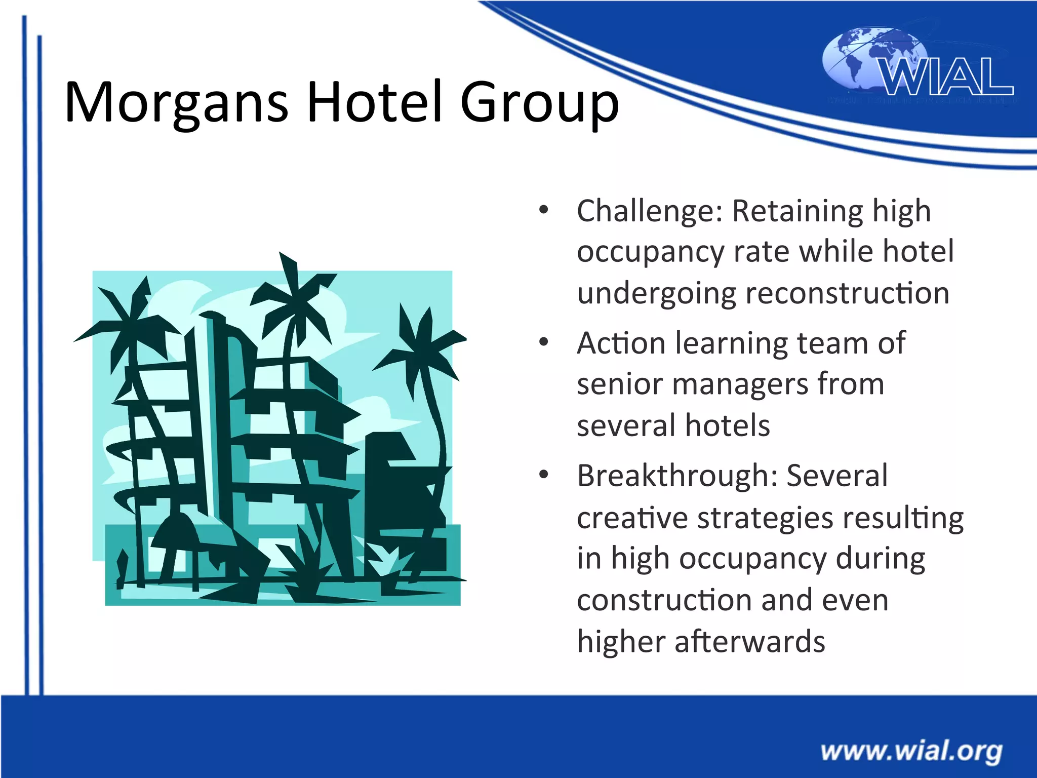 Morgans	
  Hotel	
  Group	
  
•  Challenge:	
  Retaining	
  high	
  
occupancy	
  rate	
  while	
  hotel	
  
undergoing	
  reconstruc*on	
  
•  Ac*on	
  learning	
  team	
  of	
  
senior	
  managers	
  from	
  
several	
  hotels	
  
•  Breakthrough:	
  Several	
  
crea*ve	
  strategies	
  resul*ng	
  
in	
  high	
  occupancy	
  during	
  
construc*on	
  and	
  even	
  
higher	
  aXerwards	
  
 