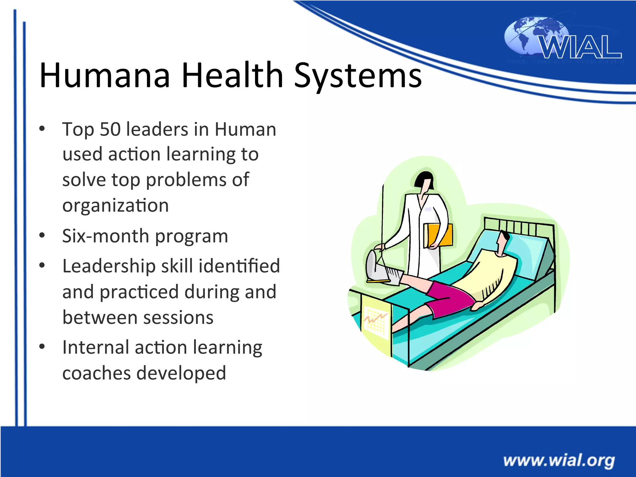 Humana	
  Health	
  Systems	
  
•  Top	
  50	
  leaders	
  in	
  Human	
  
used	
  ac*on	
  learning	
  to	
  
solve	
  top	
  problems	
  of	
  
organiza*on	
  
•  Six-­‐month	
  program	
  
•  Leadership	
  skill	
  iden*ﬁed	
  
and	
  prac*ced	
  during	
  and	
  
between	
  sessions	
  
•  Internal	
  ac*on	
  learning	
  
coaches	
  developed	
  
 