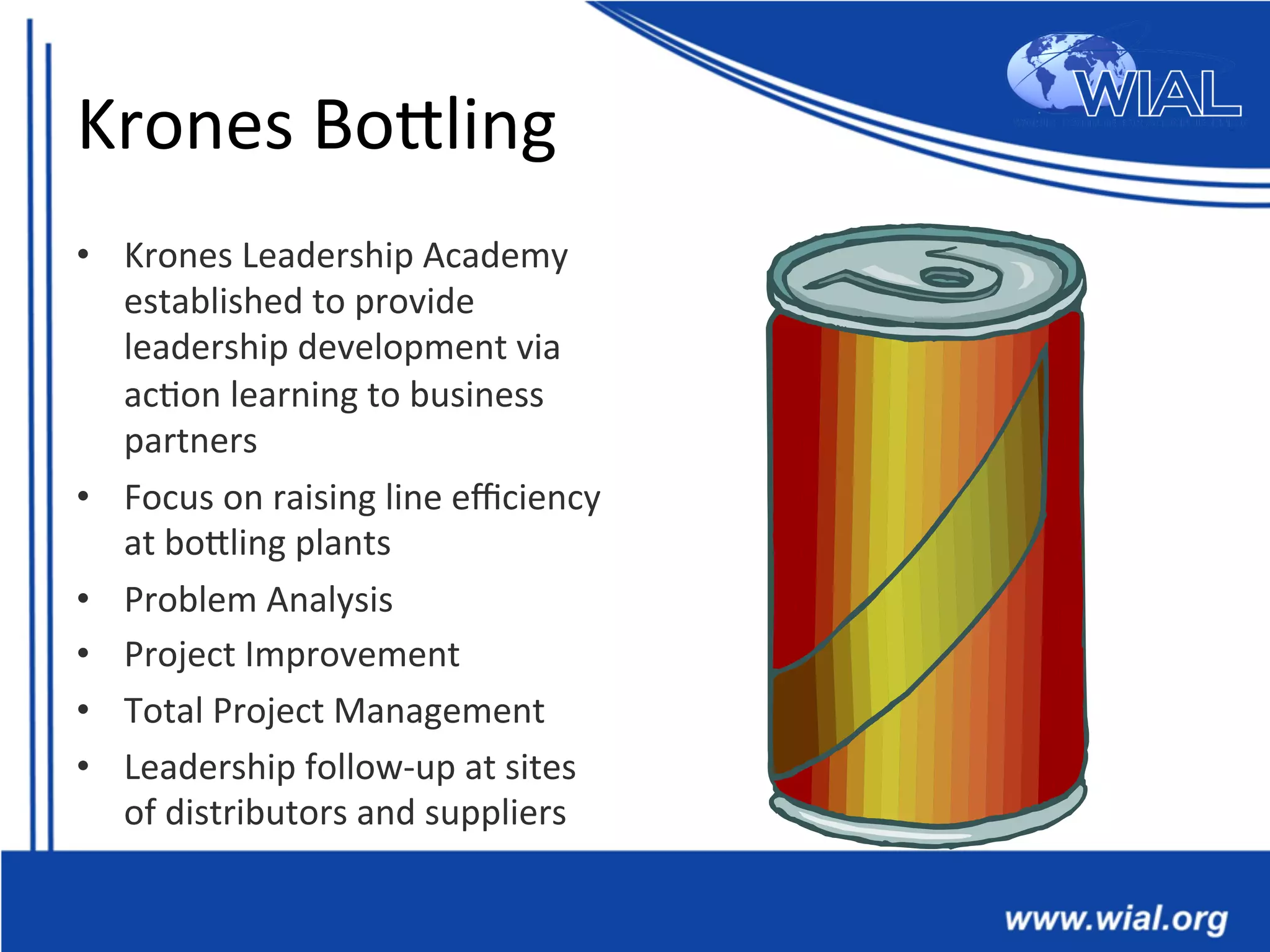 Krones	
  BoTling	
  
•  Krones	
  Leadership	
  Academy	
  
established	
  to	
  provide	
  
leadership	
  development	
  via	
  
ac*on	
  learning	
  to	
  business	
  
partners	
  
•  Focus	
  on	
  raising	
  line	
  eﬃciency	
  
at	
  boTling	
  plants	
  
•  Problem	
  Analysis	
  
•  Project	
  Improvement	
  
•  Total	
  Project	
  Management	
  
•  Leadership	
  follow-­‐up	
  at	
  sites	
  
of	
  distributors	
  and	
  suppliers	
  
 