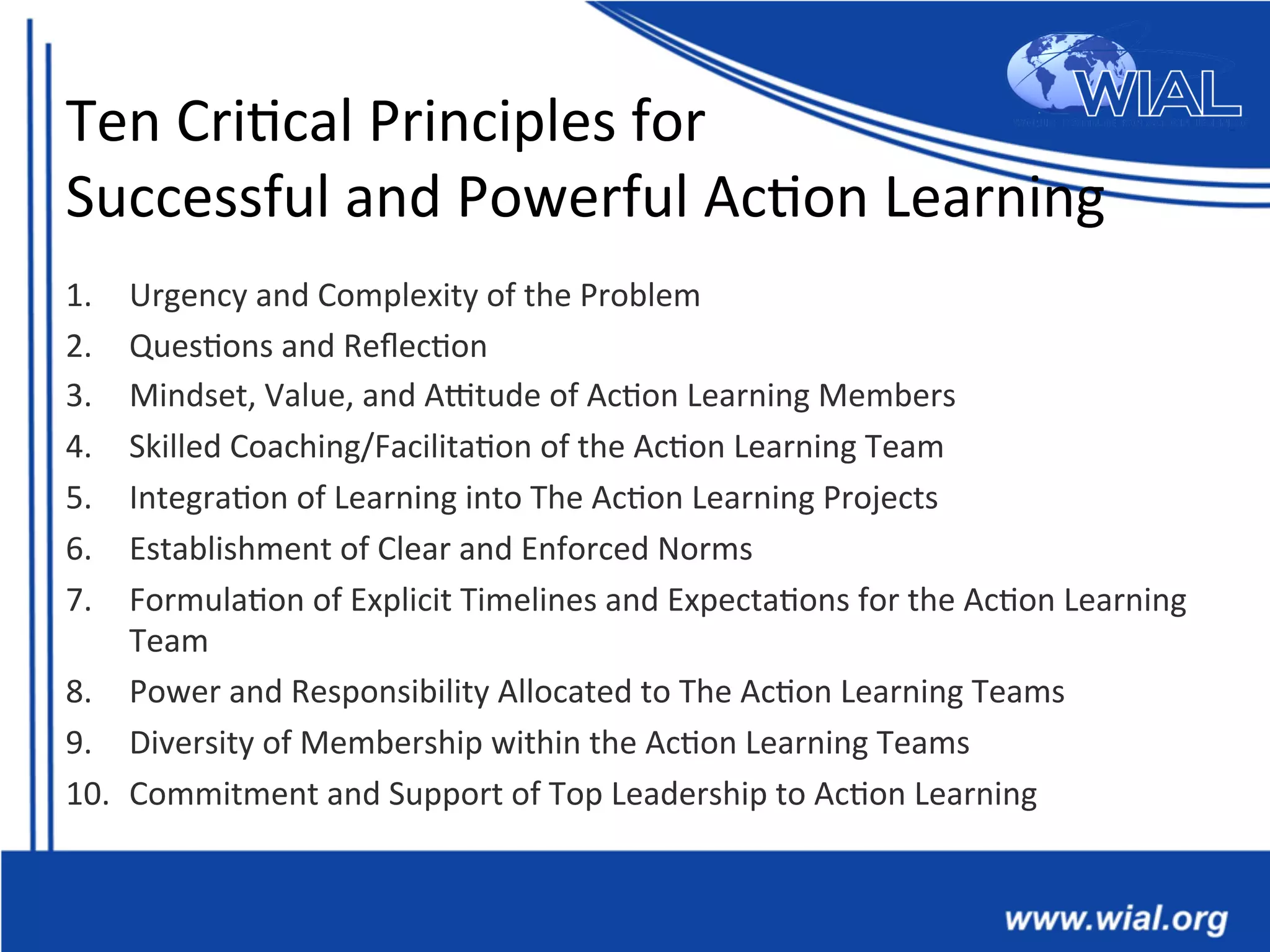 Ten	
  Cri*cal	
  Principles	
  for	
  	
  
Successful	
  and	
  Powerful	
  Ac*on	
  Learning	
  
1.  Urgency	
  and	
  Complexity	
  of	
  the	
  Problem	
  
2.  Ques*ons	
  and	
  Reﬂec*on	
  
3.  Mindset,	
  Value,	
  and	
  Antude	
  of	
  Ac*on	
  Learning	
  Members	
  
4.  Skilled	
  Coaching/Facilita*on	
  of	
  the	
  Ac*on	
  Learning	
  Team	
  
5.  Integra*on	
  of	
  Learning	
  into	
  The	
  Ac*on	
  Learning	
  Projects	
  
6.  Establishment	
  of	
  Clear	
  and	
  Enforced	
  Norms	
  
7.  Formula*on	
  of	
  Explicit	
  Timelines	
  and	
  Expecta*ons	
  for	
  the	
  Ac*on	
  Learning	
  
Team	
  
8.  Power	
  and	
  Responsibility	
  Allocated	
  to	
  The	
  Ac*on	
  Learning	
  Teams	
  	
  
9.  Diversity	
  of	
  Membership	
  within	
  the	
  Ac*on	
  Learning	
  Teams	
  	
  
10.  Commitment	
  and	
  Support	
  of	
  Top	
  Leadership	
  to	
  Ac*on	
  Learning	
  
 