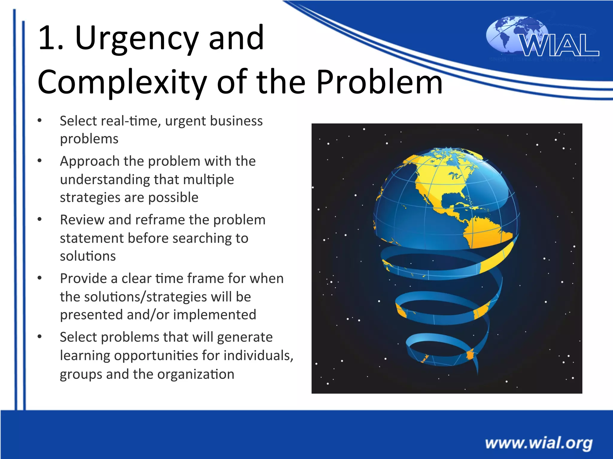 1.	
  Urgency	
  and	
  
Complexity	
  of	
  the	
  Problem	
  
•  Select	
  real-­‐*me,	
  urgent	
  business	
  
problems	
  	
  
•  Approach	
  the	
  problem	
  with	
  the	
  
understanding	
  that	
  mul*ple	
  
strategies	
  are	
  possible	
  
•  Review	
  and	
  reframe	
  the	
  problem	
  
statement	
  before	
  searching	
  to	
  
solu*ons	
  
•  Provide	
  a	
  clear	
  *me	
  frame	
  for	
  when	
  
the	
  solu*ons/strategies	
  will	
  be	
  
presented	
  and/or	
  implemented	
  	
  
•  Select	
  problems	
  that	
  will	
  generate	
  
learning	
  opportuni*es	
  for	
  individuals,	
  
groups	
  and	
  the	
  organiza*on	
  
 