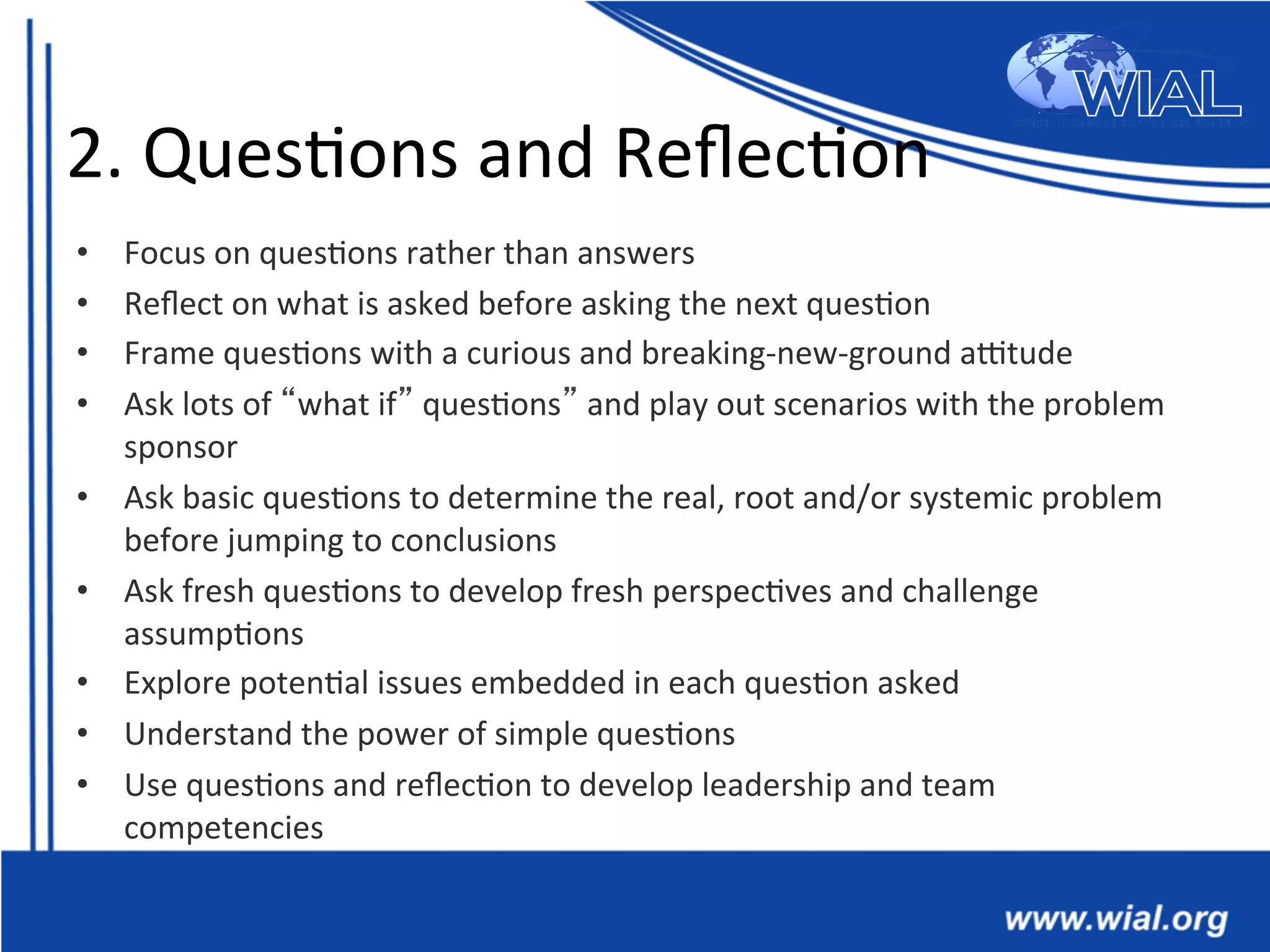 2.	
  Ques*ons	
  and	
  Reﬂec*on	
  
•  Focus	
  on	
  ques*ons	
  rather	
  than	
  answers	
  
•  Reﬂect	
  on	
  what	
  is	
  asked	
  before	
  asking	
  the	
  next	
  ques*on	
  
•  Frame	
  ques*ons	
  with	
  a	
  curious	
  and	
  breaking-­‐new-­‐ground	
  antude	
  	
  
•  Ask	
  lots	
  of	
  “what	
  if”	
  ques*ons”	
  and	
  play	
  out	
  scenarios	
  with	
  the	
  problem	
  
sponsor	
  	
  
•  Ask	
  basic	
  ques*ons	
  to	
  determine	
  the	
  real,	
  root	
  and/or	
  systemic	
  problem	
  
before	
  jumping	
  to	
  conclusions	
  	
  
•  Ask	
  fresh	
  ques*ons	
  to	
  develop	
  fresh	
  perspec*ves	
  and	
  challenge	
  
assump*ons	
  	
  
•  Explore	
  poten*al	
  issues	
  embedded	
  in	
  each	
  ques*on	
  asked	
  	
  
•  Understand	
  the	
  power	
  of	
  simple	
  ques*ons	
  	
  
•  Use	
  ques*ons	
  and	
  reﬂec*on	
  to	
  develop	
  leadership	
  and	
  team	
  
competencies	
  
 