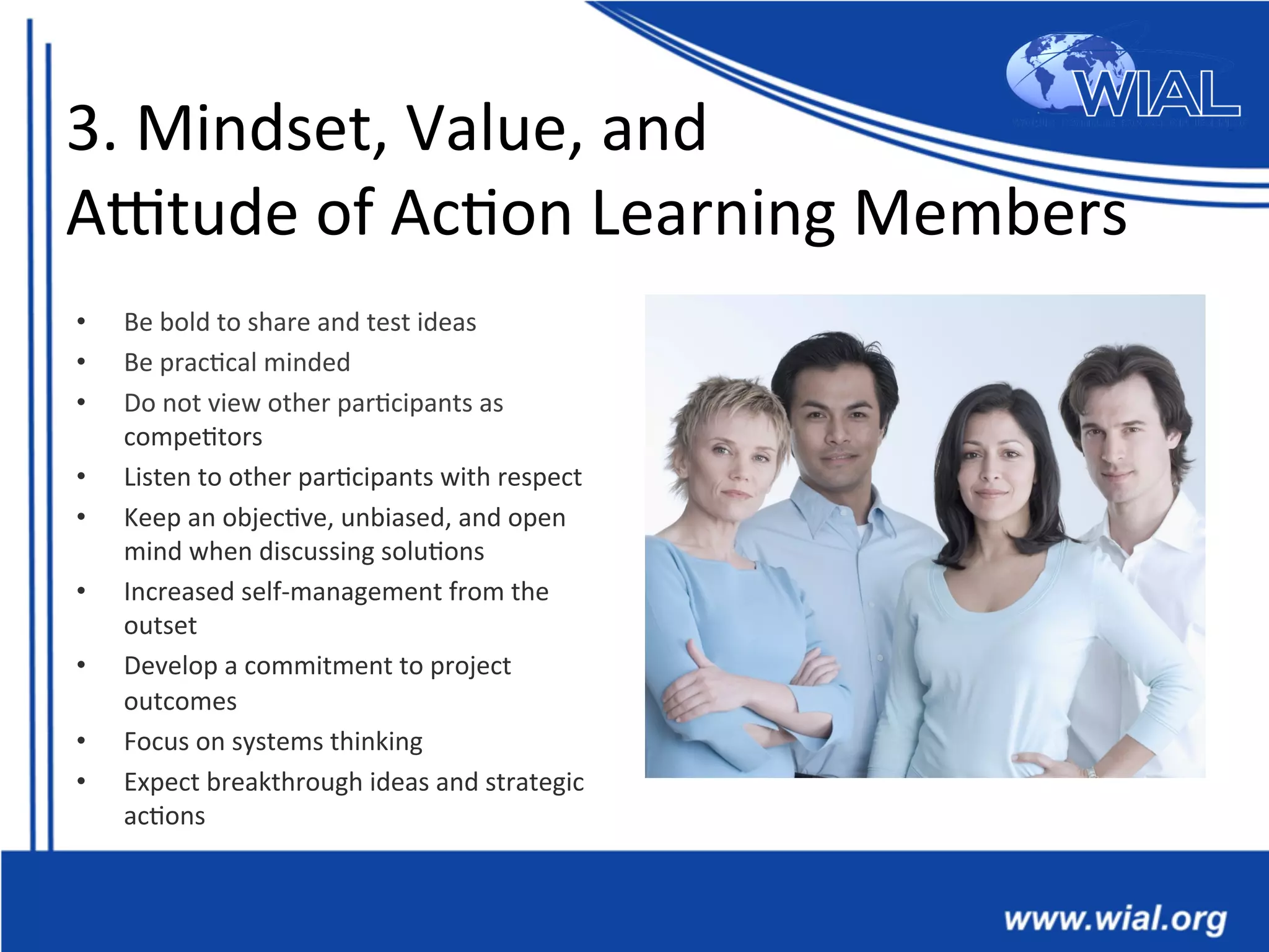 3.	
  Mindset,	
  Value,	
  and	
  
Antude	
  of	
  Ac*on	
  Learning	
  Members	
  
•  Be	
  bold	
  to	
  share	
  and	
  test	
  ideas	
  	
  
•  Be	
  prac*cal	
  minded	
  	
  
•  Do	
  not	
  view	
  other	
  par*cipants	
  as	
  
compe*tors	
  	
  
•  Listen	
  to	
  other	
  par*cipants	
  with	
  respect	
  	
  
•  Keep	
  an	
  objec*ve,	
  unbiased,	
  and	
  open	
  
mind	
  when	
  discussing	
  solu*ons	
  	
  
•  Increased	
  self-­‐management	
  from	
  the	
  
outset	
  	
  
•  Develop	
  a	
  commitment	
  to	
  project	
  
outcomes	
  	
  
•  Focus	
  on	
  systems	
  thinking	
  	
  
•  Expect	
  breakthrough	
  ideas	
  and	
  strategic	
  
ac*ons	
  	
  
 