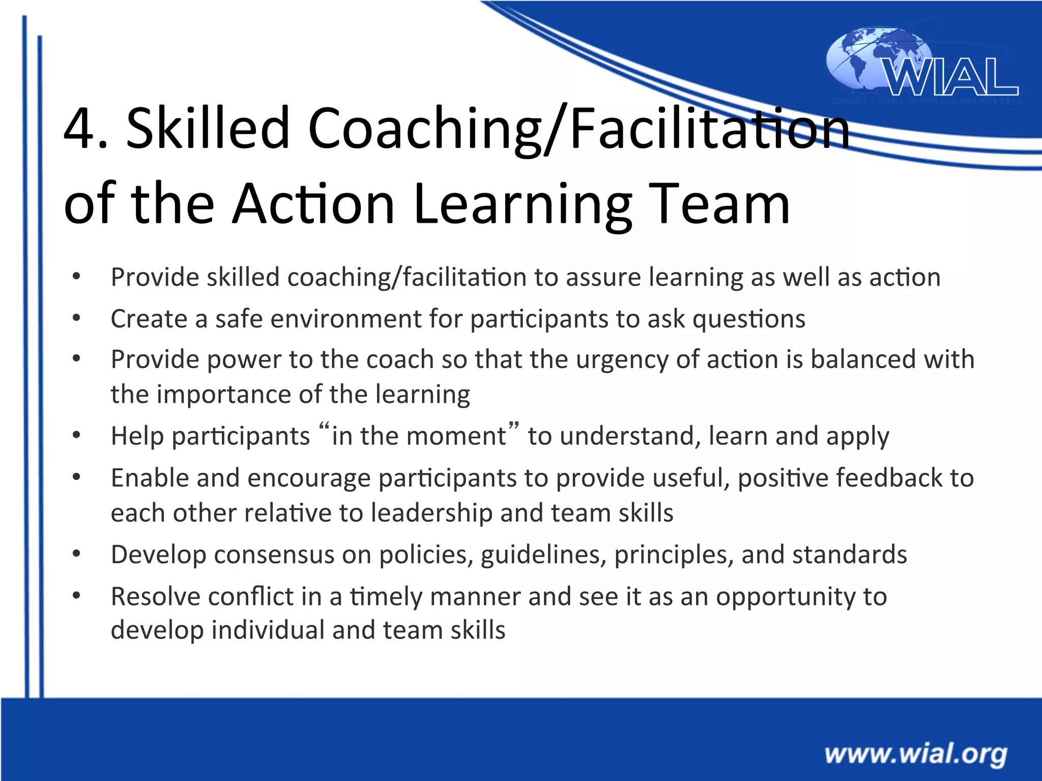 4.	
  Skilled	
  Coaching/Facilita*on	
  
of	
  the	
  Ac*on	
  Learning	
  Team	
  
•  Provide	
  skilled	
  coaching/facilita*on	
  to	
  assure	
  learning	
  as	
  well	
  as	
  ac*on	
  
•  Create	
  a	
  safe	
  environment	
  for	
  par*cipants	
  to	
  ask	
  ques*ons	
  	
  
•  Provide	
  power	
  to	
  the	
  coach	
  so	
  that	
  the	
  urgency	
  of	
  ac*on	
  is	
  balanced	
  with	
  
the	
  importance	
  of	
  the	
  learning	
  
•  Help	
  par*cipants	
  “in	
  the	
  moment”	
  to	
  understand,	
  learn	
  and	
  apply	
  	
  
•  Enable	
  and	
  encourage	
  par*cipants	
  to	
  provide	
  useful,	
  posi*ve	
  feedback	
  to	
  
each	
  other	
  rela*ve	
  to	
  leadership	
  and	
  team	
  skills	
  
•  Develop	
  consensus	
  on	
  policies,	
  guidelines,	
  principles,	
  and	
  standards	
  	
  
•  Resolve	
  conﬂict	
  in	
  a	
  *mely	
  manner	
  and	
  see	
  it	
  as	
  an	
  opportunity	
  to	
  
develop	
  individual	
  and	
  team	
  skills	
  
 