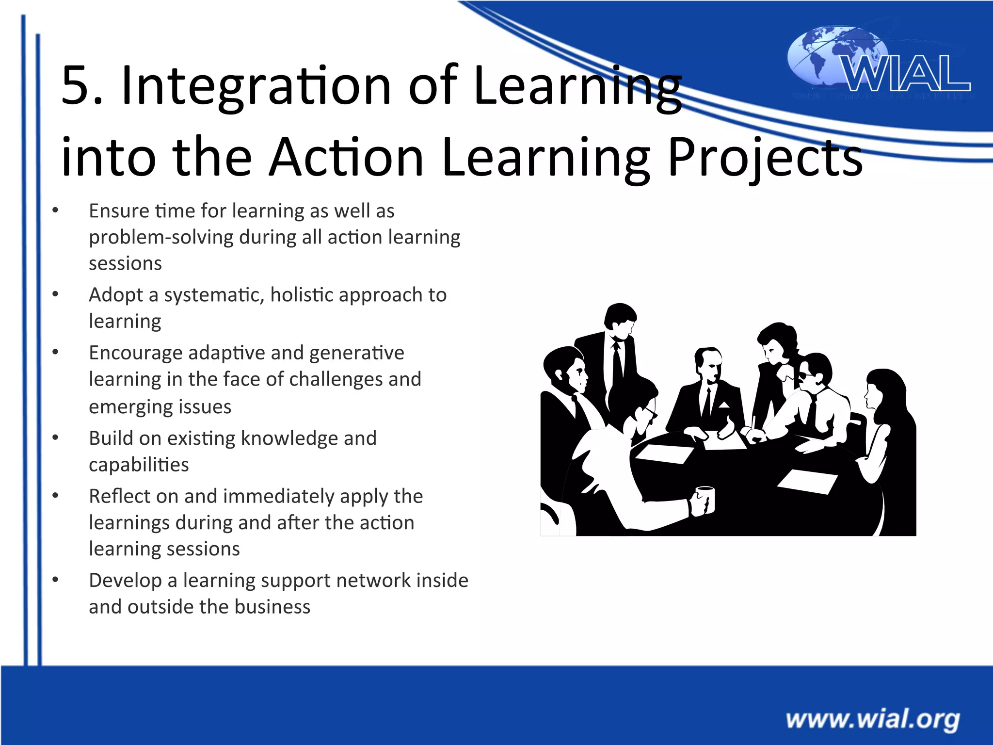 5.	
  Integra*on	
  of	
  Learning	
  	
  
into	
  the	
  Ac*on	
  Learning	
  Projects	
  
•  Ensure	
  *me	
  for	
  learning	
  as	
  well	
  as	
  
problem-­‐solving	
  during	
  all	
  ac*on	
  learning	
  
sessions	
  
•  Adopt	
  a	
  systema*c,	
  holis*c	
  approach	
  to	
  
learning	
  	
  
•  Encourage	
  adap*ve	
  and	
  genera*ve	
  
learning	
  in	
  the	
  face	
  of	
  challenges	
  and	
  
emerging	
  issues	
  	
  
•  Build	
  on	
  exis*ng	
  knowledge	
  and	
  
capabili*es	
  	
  
•  Reﬂect	
  on	
  and	
  immediately	
  apply	
  the	
  
learnings	
  during	
  and	
  aXer	
  the	
  ac*on	
  
learning	
  sessions	
  	
  	
  
•  Develop	
  a	
  learning	
  support	
  network	
  inside	
  
and	
  outside	
  the	
  business	
  	
  
 