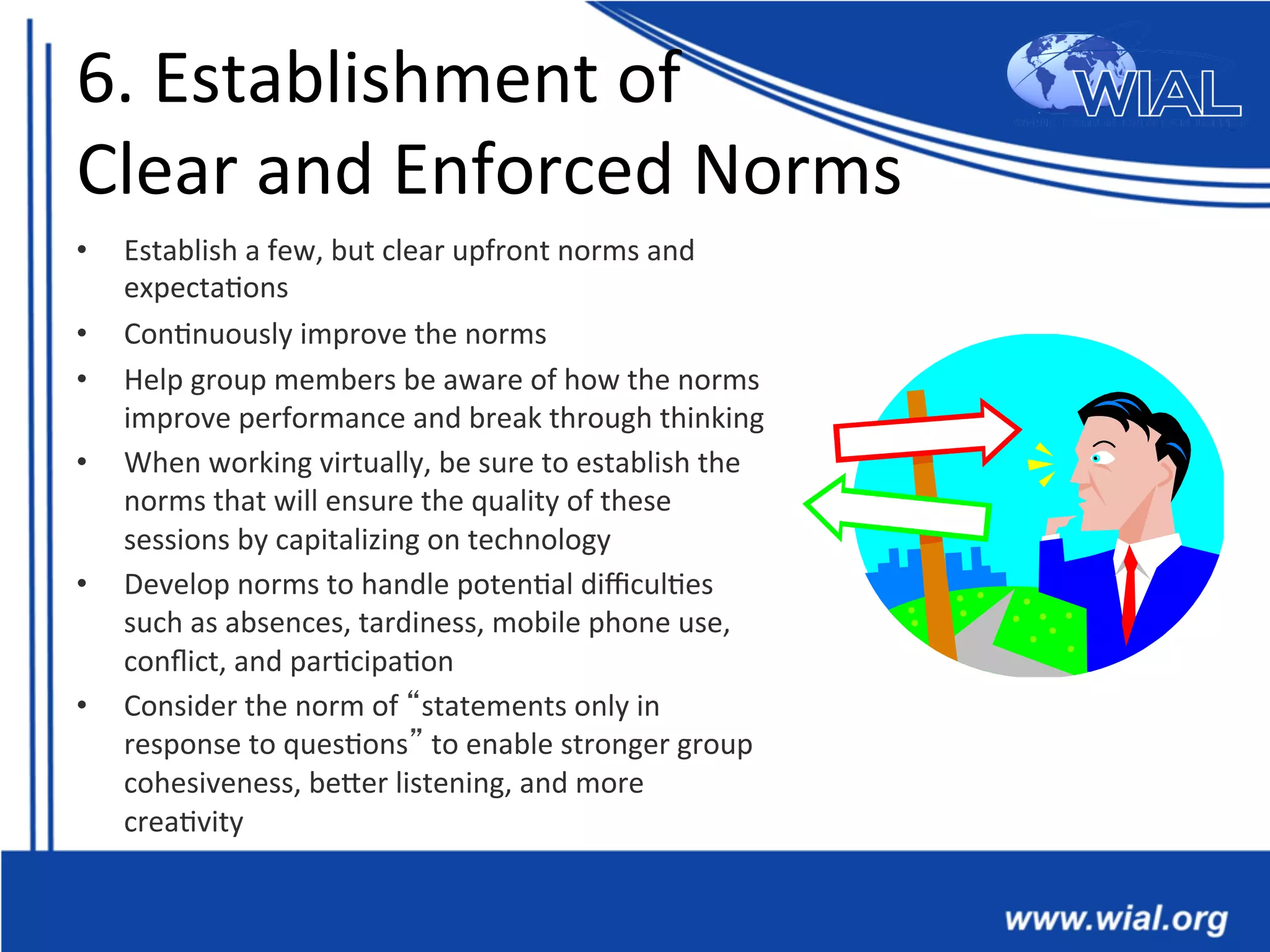 6.	
  Establishment	
  of	
  	
  
Clear	
  and	
  Enforced	
  Norms	
  
•  Establish	
  a	
  few,	
  but	
  clear	
  upfront	
  norms	
  and	
  
expecta*ons	
  
•  Con*nuously	
  improve	
  the	
  norms	
  	
  
•  Help	
  group	
  members	
  be	
  aware	
  of	
  how	
  the	
  norms	
  
improve	
  performance	
  and	
  break	
  through	
  thinking	
  	
  
•  When	
  working	
  virtually,	
  be	
  sure	
  to	
  establish	
  the	
  
norms	
  that	
  will	
  ensure	
  the	
  quality	
  of	
  these	
  
sessions	
  by	
  capitalizing	
  on	
  technology	
  
•  Develop	
  norms	
  to	
  handle	
  poten*al	
  diﬃcul*es	
  
such	
  as	
  absences,	
  tardiness,	
  mobile	
  phone	
  use,	
  
conﬂict,	
  and	
  par*cipa*on	
  
•  Consider	
  the	
  norm	
  of	
  “statements	
  only	
  in	
  
response	
  to	
  ques*ons”	
  to	
  enable	
  stronger	
  group	
  
cohesiveness,	
  beTer	
  listening,	
  and	
  more	
  
crea*vity	
  	
  
 