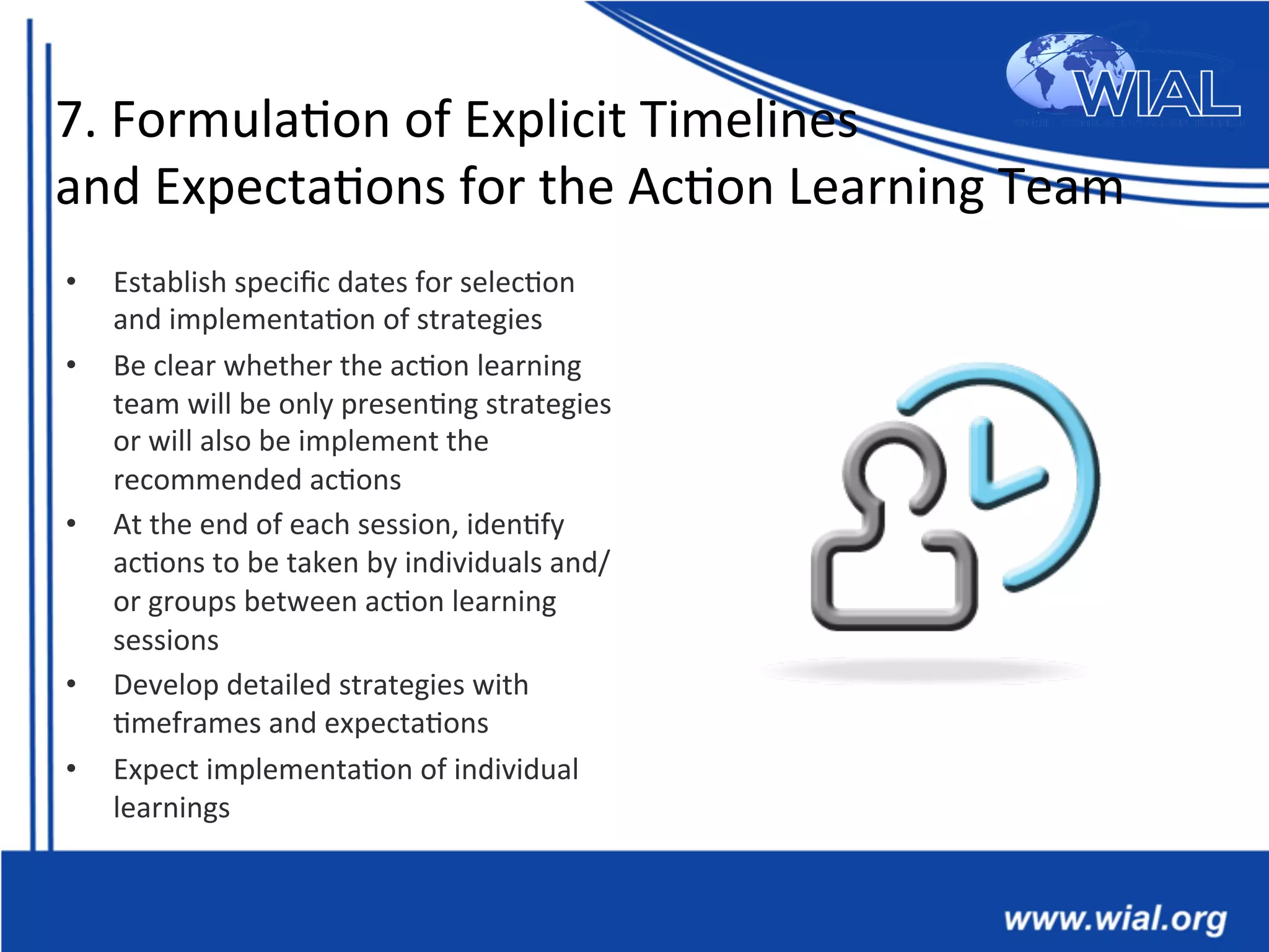 7.	
  Formula*on	
  of	
  Explicit	
  Timelines	
  
and	
  Expecta*ons	
  for	
  the	
  Ac*on	
  Learning	
  Team	
  
•  Establish	
  speciﬁc	
  dates	
  for	
  selec*on	
  
and	
  implementa*on	
  of	
  strategies	
  
•  Be	
  clear	
  whether	
  the	
  ac*on	
  learning	
  
team	
  will	
  be	
  only	
  presen*ng	
  strategies	
  
or	
  will	
  also	
  be	
  implement	
  the	
  
recommended	
  ac*ons	
  
•  At	
  the	
  end	
  of	
  each	
  session,	
  iden*fy	
  
ac*ons	
  to	
  be	
  taken	
  by	
  individuals	
  and/
or	
  groups	
  between	
  ac*on	
  learning	
  
sessions	
  	
  	
  
•  Develop	
  detailed	
  strategies	
  with	
  
*meframes	
  and	
  expecta*ons	
  
•  Expect	
  implementa*on	
  of	
  individual	
  
learnings	
  	
  
 