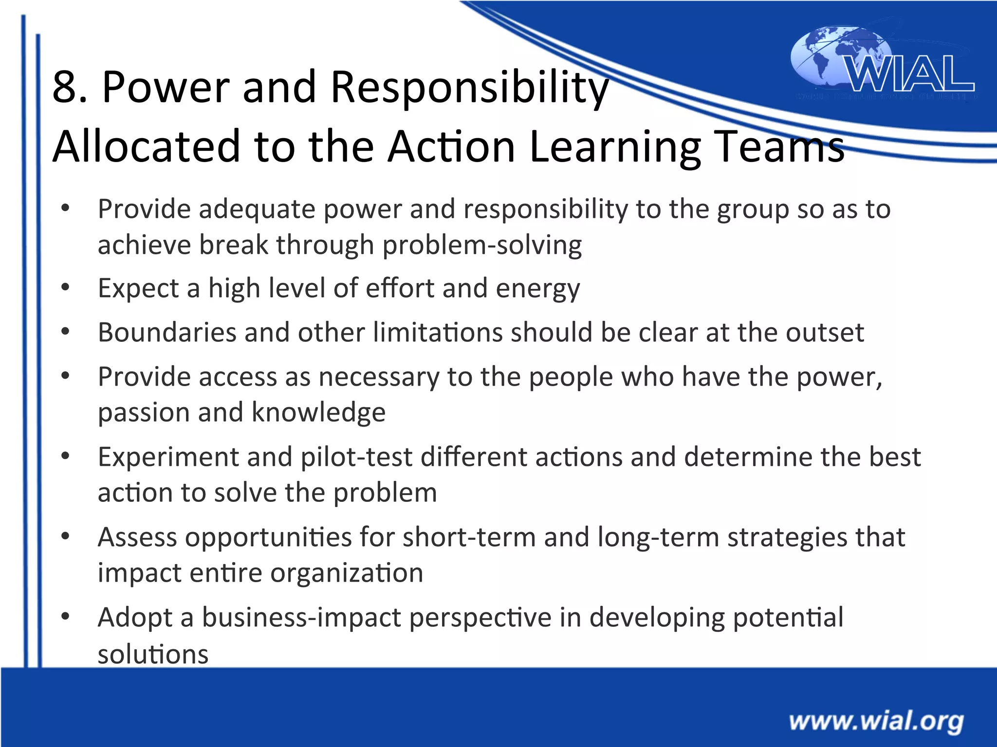 8.	
  Power	
  and	
  Responsibility	
  	
  
Allocated	
  to	
  the	
  Ac*on	
  Learning	
  Teams	
  
•  Provide	
  adequate	
  power	
  and	
  responsibility	
  to	
  the	
  group	
  so	
  as	
  to	
  
achieve	
  break	
  through	
  problem-­‐solving	
  
•  Expect	
  a	
  high	
  level	
  of	
  eﬀort	
  and	
  energy	
  	
  
•  Boundaries	
  and	
  other	
  limita*ons	
  should	
  be	
  clear	
  at	
  the	
  outset	
  
•  Provide	
  access	
  as	
  necessary	
  to	
  the	
  people	
  who	
  have	
  the	
  power,	
  
passion	
  and	
  knowledge	
  	
  	
  
•  Experiment	
  and	
  pilot-­‐test	
  diﬀerent	
  ac*ons	
  and	
  determine	
  the	
  best	
  
ac*on	
  to	
  solve	
  the	
  problem	
  	
  
•  Assess	
  opportuni*es	
  for	
  short-­‐term	
  and	
  long-­‐term	
  strategies	
  that	
  
impact	
  en*re	
  organiza*on	
  	
  
•  Adopt	
  a	
  business-­‐impact	
  perspec*ve	
  in	
  developing	
  poten*al	
  
solu*ons	
  	
  
 