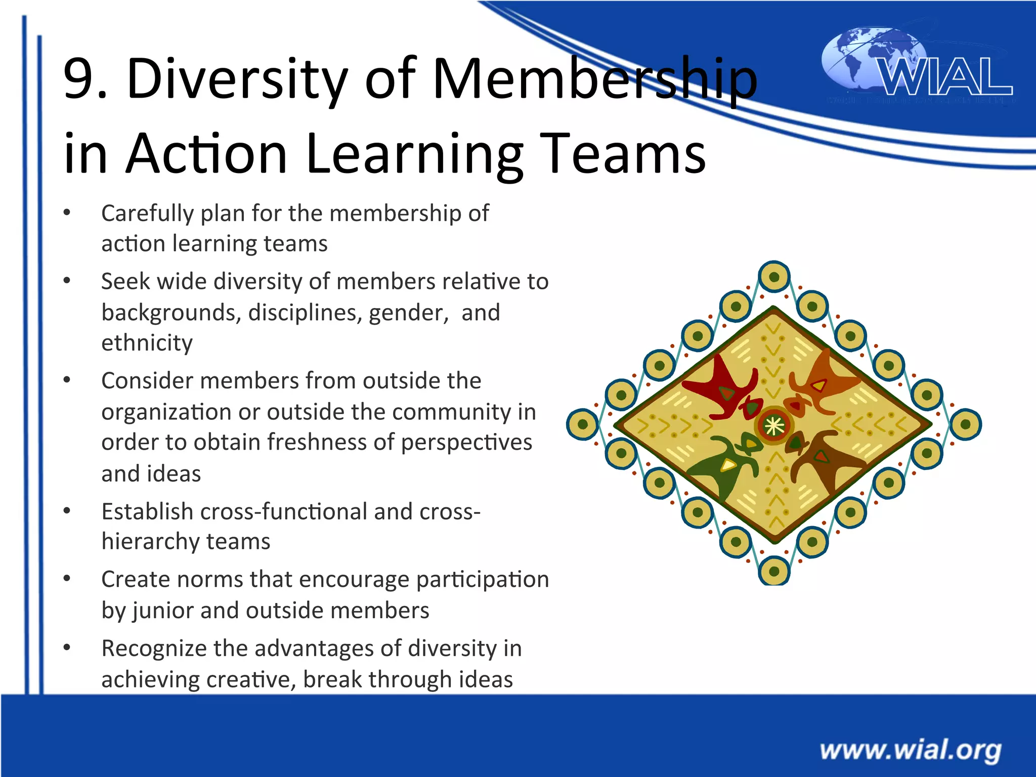 9.	
  Diversity	
  of	
  Membership	
  	
  
in	
  Ac*on	
  Learning	
  Teams	
  
•  Carefully	
  plan	
  for	
  the	
  membership	
  of	
  
ac*on	
  learning	
  teams	
  
•  Seek	
  wide	
  diversity	
  of	
  members	
  rela*ve	
  to	
  
backgrounds,	
  disciplines,	
  gender,	
  	
  and	
  
ethnicity	
  
•  Consider	
  members	
  from	
  outside	
  the	
  
organiza*on	
  or	
  outside	
  the	
  community	
  in	
  
order	
  to	
  obtain	
  freshness	
  of	
  perspec*ves	
  
and	
  ideas	
  
•  Establish	
  cross-­‐func*onal	
  and	
  cross-­‐
hierarchy	
  teams	
  	
  
•  Create	
  norms	
  that	
  encourage	
  par*cipa*on	
  
by	
  junior	
  and	
  outside	
  members	
  
•  Recognize	
  the	
  advantages	
  of	
  diversity	
  in	
  
achieving	
  crea*ve,	
  break	
  through	
  ideas	
  
 