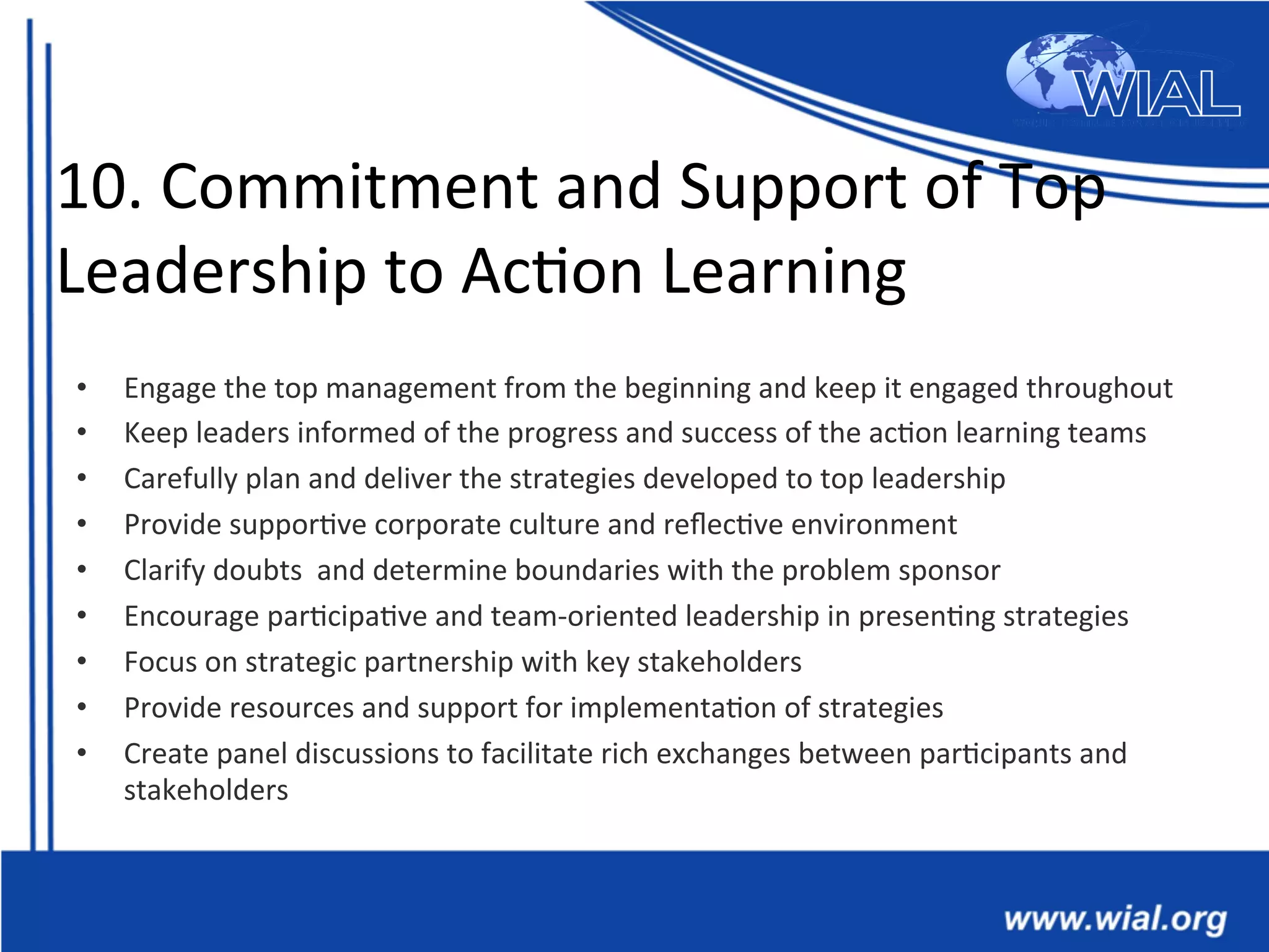 10.	
  Commitment	
  and	
  Support	
  of	
  Top	
  
Leadership	
  to	
  Ac*on	
  Learning	
  
•  Engage	
  the	
  top	
  management	
  from	
  the	
  beginning	
  and	
  keep	
  it	
  engaged	
  throughout	
  
•  Keep	
  leaders	
  informed	
  of	
  the	
  progress	
  and	
  success	
  of	
  the	
  ac*on	
  learning	
  teams	
  
•  Carefully	
  plan	
  and	
  deliver	
  the	
  strategies	
  developed	
  to	
  top	
  leadership	
  
•  Provide	
  suppor*ve	
  corporate	
  culture	
  and	
  reﬂec*ve	
  environment	
  
•  Clarify	
  doubts	
  	
  and	
  determine	
  boundaries	
  with	
  the	
  problem	
  sponsor	
  	
  
•  Encourage	
  par*cipa*ve	
  and	
  team-­‐oriented	
  leadership	
  in	
  presen*ng	
  strategies	
  
•  Focus	
  on	
  strategic	
  partnership	
  with	
  key	
  stakeholders	
  	
  
•  Provide	
  resources	
  and	
  support	
  for	
  implementa*on	
  of	
  strategies	
  
•  Create	
  panel	
  discussions	
  to	
  facilitate	
  rich	
  exchanges	
  between	
  par*cipants	
  and	
  
stakeholders	
  	
  
 