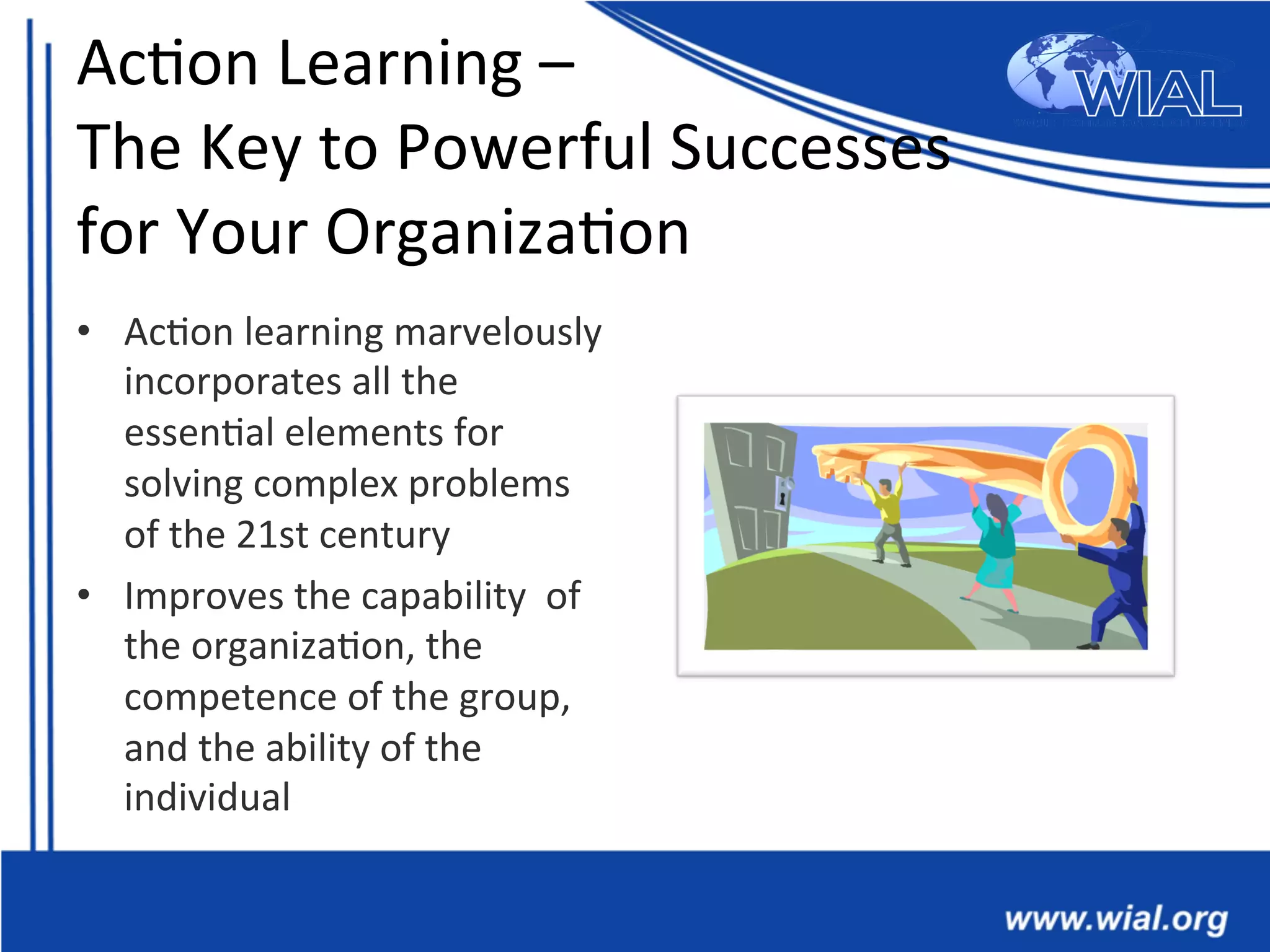 Ac*on	
  Learning	
  –	
  
The	
  Key	
  to	
  Powerful	
  Successes	
  	
  
for	
  Your	
  Organiza*on	
  
•  Ac*on	
  learning	
  marvelously	
  
incorporates	
  all	
  the	
  
essen*al	
  elements	
  for	
  
solving	
  complex	
  problems	
  
of	
  the	
  21st	
  century	
  
•  Improves	
  the	
  capability	
  	
  of	
  
the	
  organiza*on,	
  the	
  
competence	
  of	
  the	
  group,	
  
and	
  the	
  ability	
  of	
  the	
  
individual	
  
 