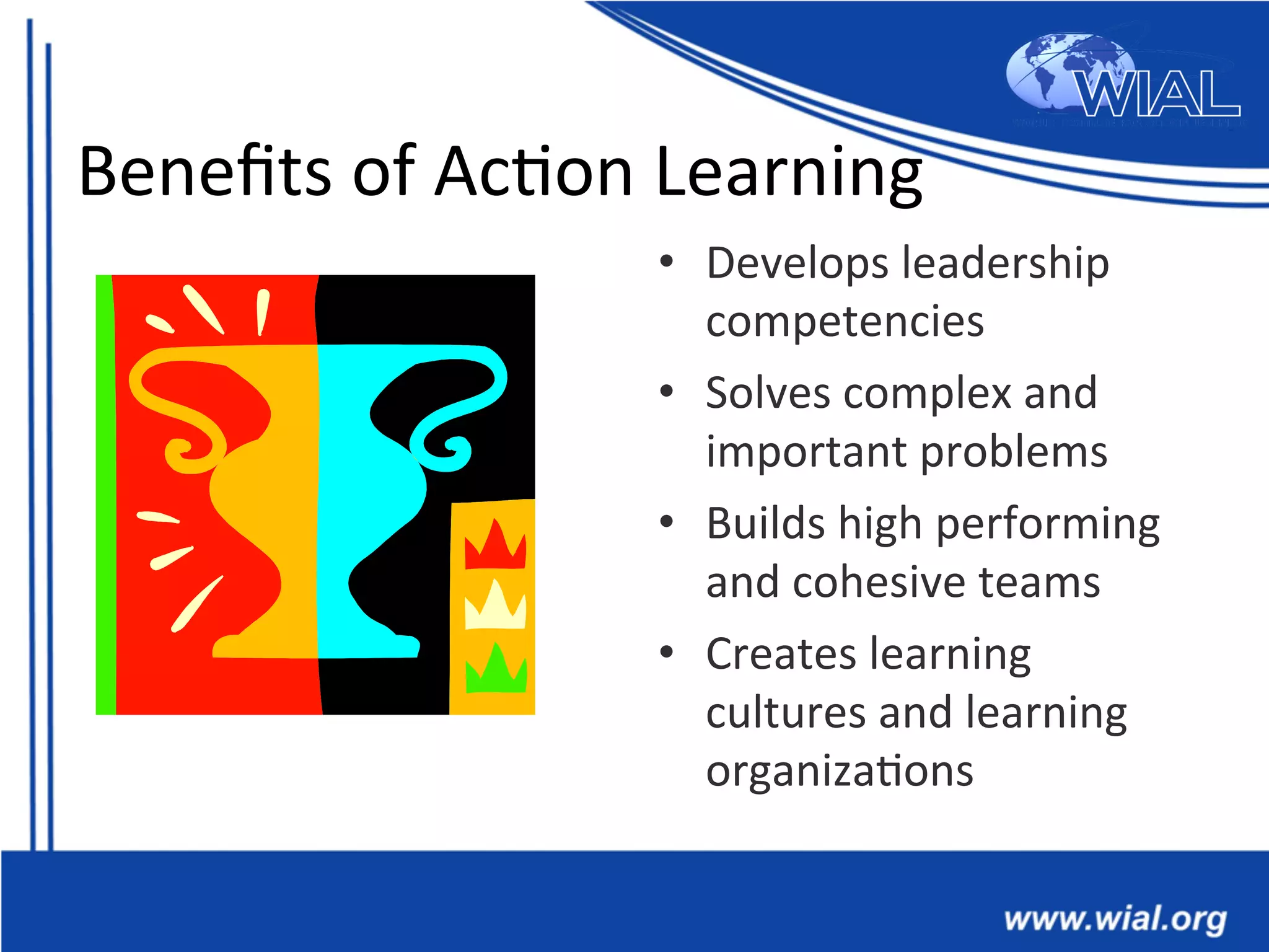 Beneﬁts	
  of	
  Ac*on	
  Learning	
  
•  Develops	
  leadership	
  
competencies	
  
•  Solves	
  complex	
  and	
  
important	
  problems	
  
•  Builds	
  high	
  performing	
  
and	
  cohesive	
  teams	
  
•  Creates	
  learning	
  
cultures	
  and	
  learning	
  
organiza*ons	
  
 