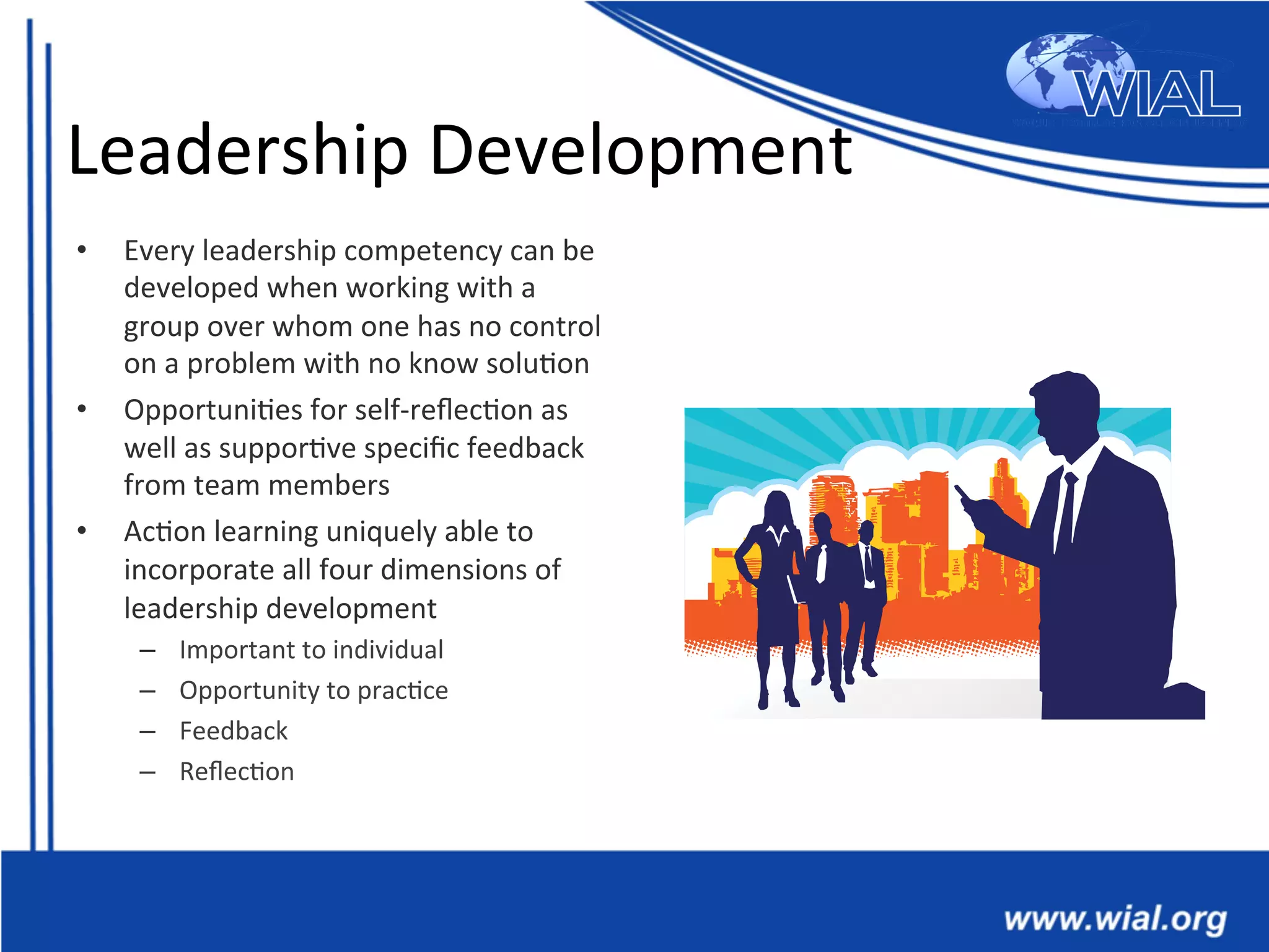 Leadership	
  Development	
  
•  Every	
  leadership	
  competency	
  can	
  be	
  
developed	
  when	
  working	
  with	
  a	
  
group	
  over	
  whom	
  one	
  has	
  no	
  control	
  
on	
  a	
  problem	
  with	
  no	
  know	
  solu*on	
  
•  Opportuni*es	
  for	
  self-­‐reﬂec*on	
  as	
  
well	
  as	
  suppor*ve	
  speciﬁc	
  feedback	
  
from	
  team	
  members	
  
•  Ac*on	
  learning	
  uniquely	
  able	
  to	
  
incorporate	
  all	
  four	
  dimensions	
  of	
  
leadership	
  development	
  
–  Important	
  to	
  individual	
  
–  Opportunity	
  to	
  prac*ce	
  
–  Feedback	
  
–  Reﬂec*on	
  
 