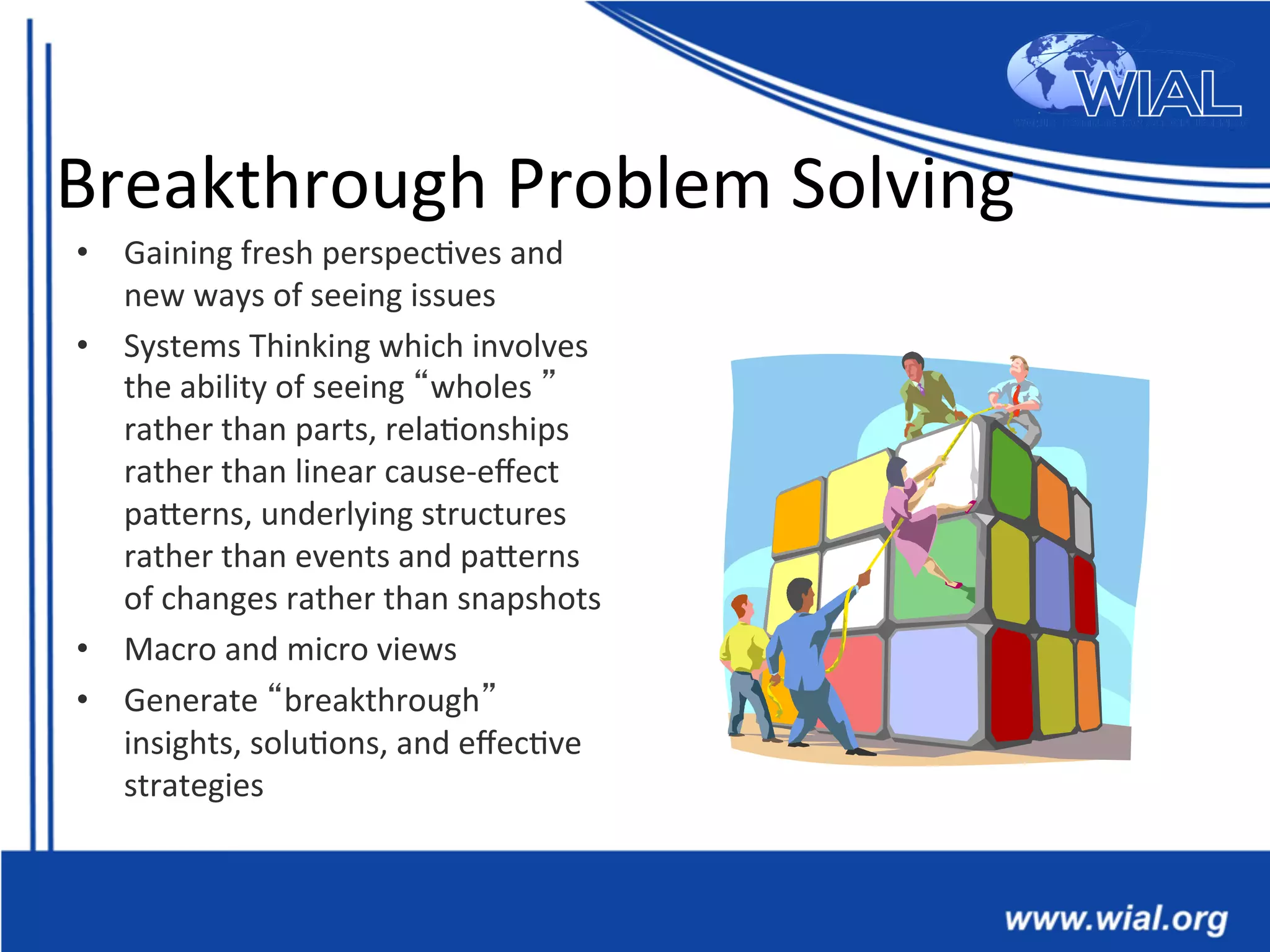 Breakthrough	
  Problem	
  Solving	
  
•  Gaining	
  fresh	
  perspec*ves	
  and	
  
new	
  ways	
  of	
  seeing	
  issues	
  
•  Systems	
  Thinking	
  which	
  involves	
  
the	
  ability	
  of	
  seeing	
  “wholes	
  ”	
  
rather	
  than	
  parts,	
  rela*onships	
  
rather	
  than	
  linear	
  cause-­‐eﬀect	
  
paTerns,	
  underlying	
  structures	
  
rather	
  than	
  events	
  and	
  paTerns	
  
of	
  changes	
  rather	
  than	
  snapshots	
  
•  Macro	
  and	
  micro	
  views	
  
•  Generate	
  “breakthrough”	
  
insights,	
  solu*ons,	
  and	
  eﬀec*ve	
  
strategies	
  
 