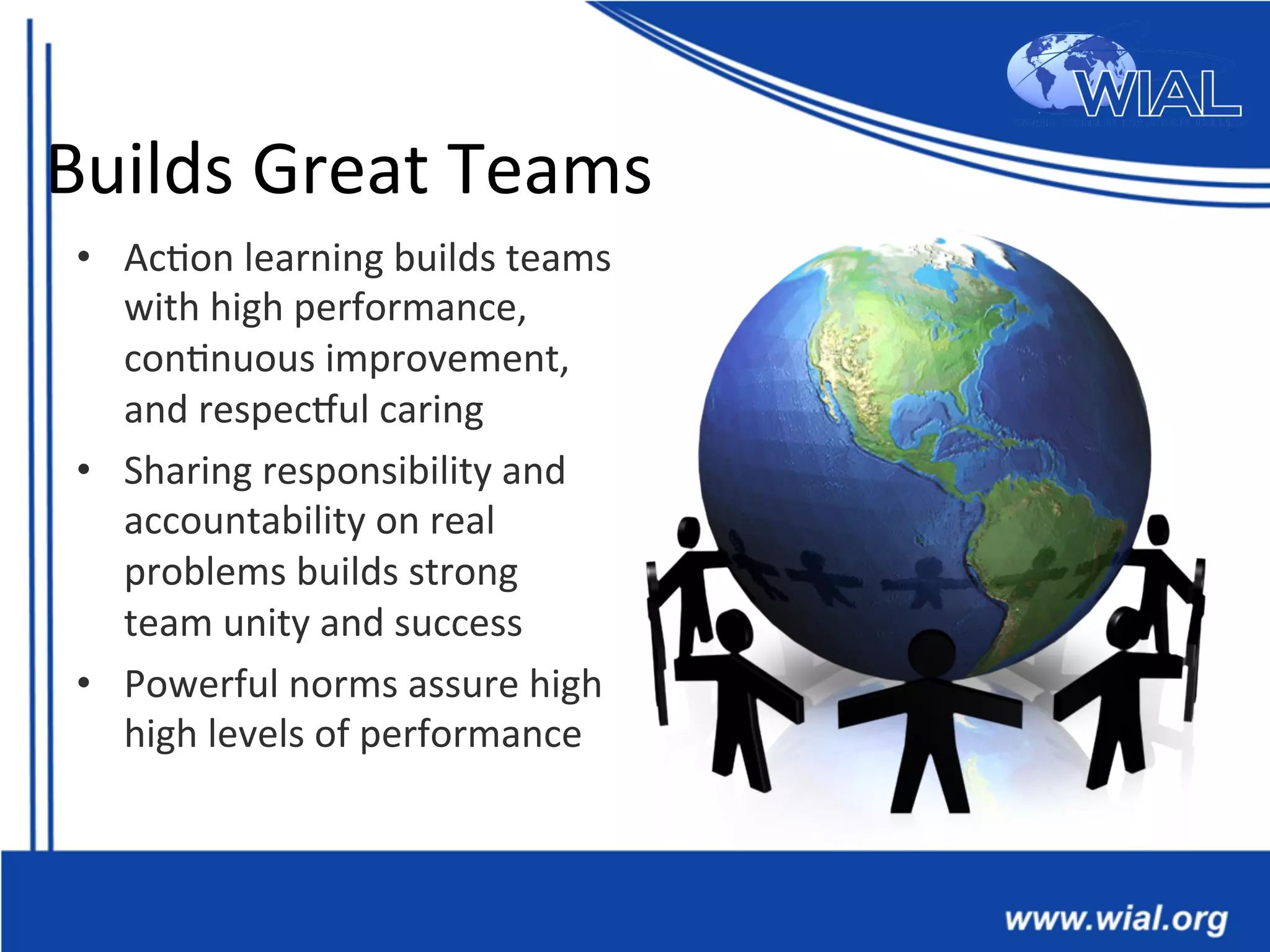 Builds	
  Great	
  Teams	
  
•  Ac*on	
  learning	
  builds	
  teams	
  
with	
  high	
  performance,	
  
con*nuous	
  improvement,	
  
and	
  respecVul	
  caring	
  
•  Sharing	
  responsibility	
  and	
  
accountability	
  on	
  real	
  
problems	
  builds	
  strong	
  
team	
  unity	
  and	
  success	
  
•  Powerful	
  norms	
  assure	
  high	
  
high	
  levels	
  of	
  performance	
  
 