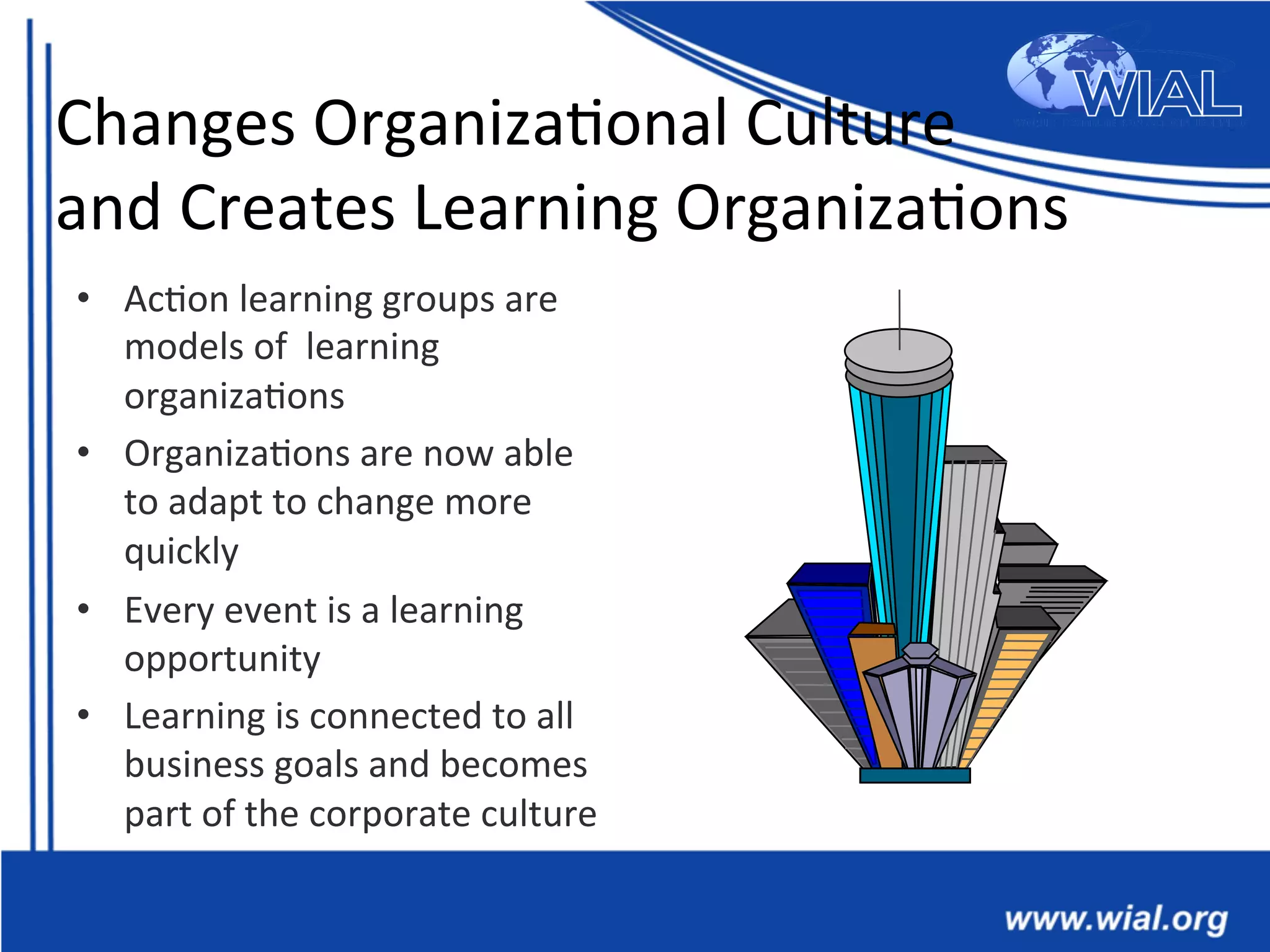 Changes	
  Organiza*onal	
  Culture	
  	
  
and	
  Creates	
  Learning	
  Organiza*ons	
  
•  Ac*on	
  learning	
  groups	
  are	
  
models	
  of	
  	
  learning	
  
organiza*ons	
  
•  Organiza*ons	
  are	
  now	
  able	
  
to	
  adapt	
  to	
  change	
  more	
  
quickly	
  
•  Every	
  event	
  is	
  a	
  learning	
  
opportunity	
  
•  Learning	
  is	
  connected	
  to	
  all	
  
business	
  goals	
  and	
  becomes	
  
part	
  of	
  the	
  corporate	
  culture	
  
 