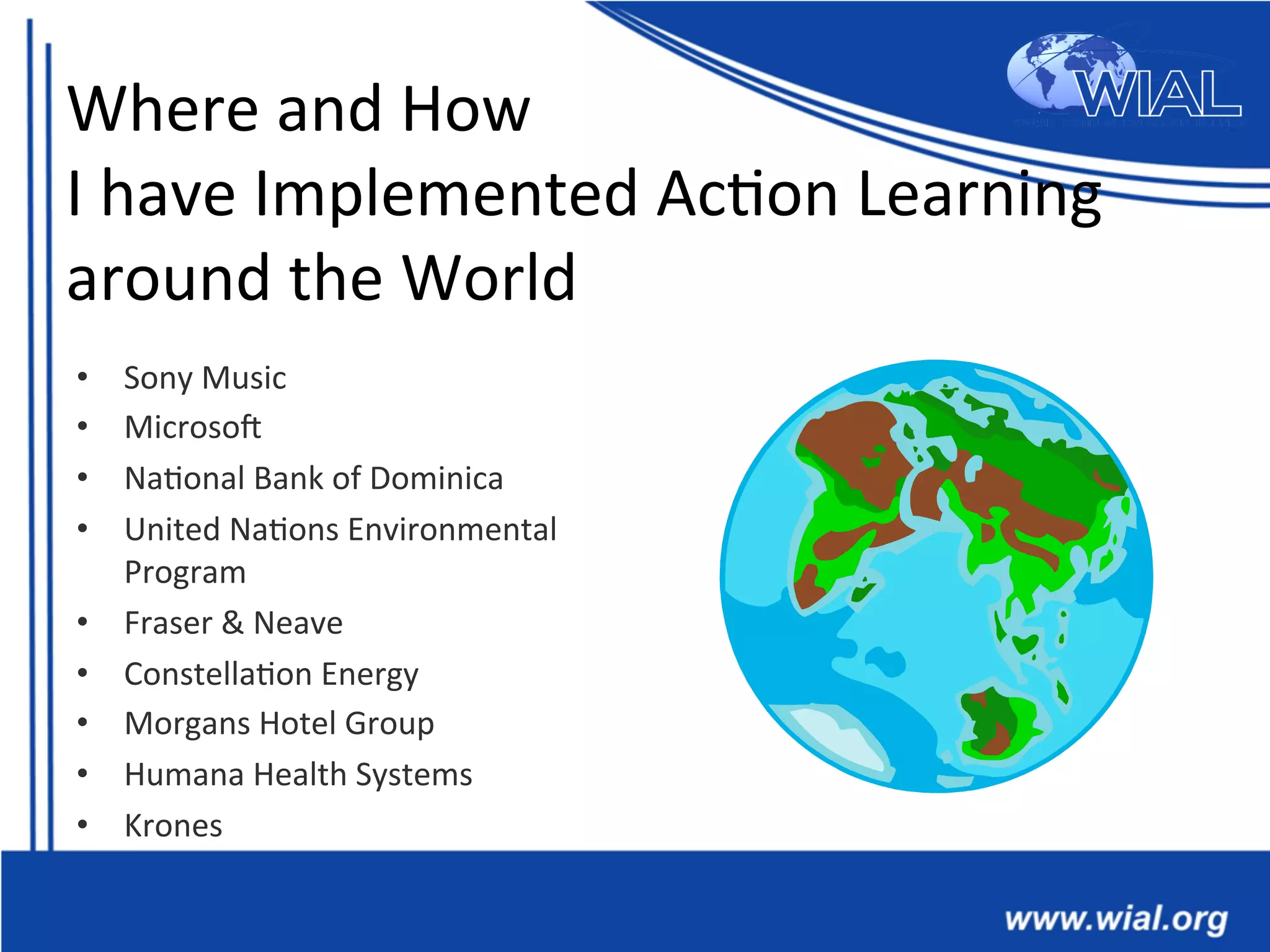 Where	
  and	
  How	
  
I	
  have	
  Implemented	
  Ac*on	
  Learning	
  
around	
  the	
  World	
  
•  Sony	
  Music	
  
•  MicrosoX	
  
•  Na*onal	
  Bank	
  of	
  Dominica	
  
•  United	
  Na*ons	
  Environmental	
  
Program	
  
•  Fraser	
  &	
  Neave	
  
•  Constella*on	
  Energy	
  
•  Morgans	
  Hotel	
  Group	
  
•  Humana	
  Health	
  Systems	
  
•  Krones	
  
 