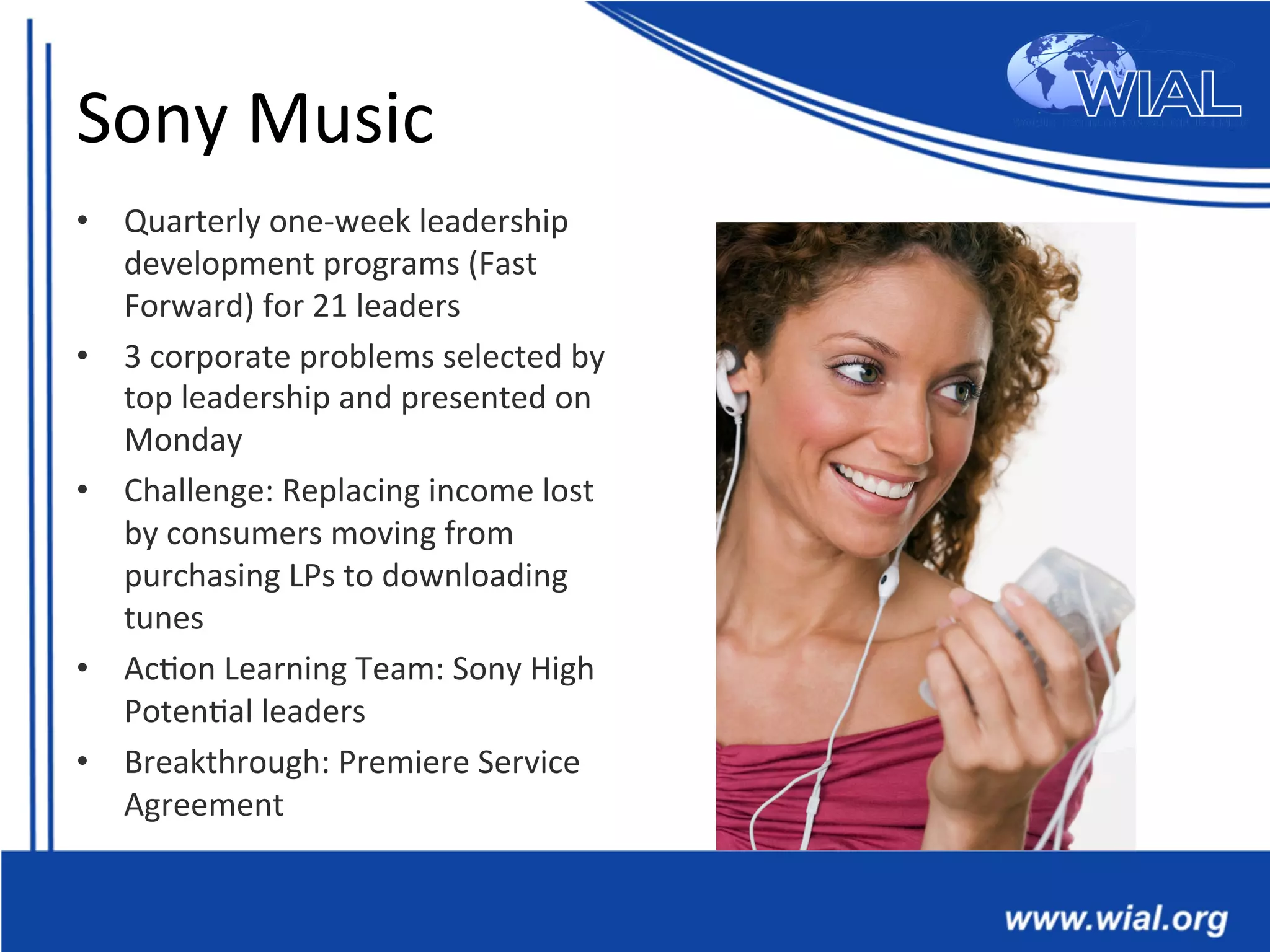 Sony	
  Music	
  
•  Quarterly	
  one-­‐week	
  leadership	
  
development	
  programs	
  (Fast	
  
Forward)	
  for	
  21	
  leaders	
  
•  3	
  corporate	
  problems	
  selected	
  by	
  
top	
  leadership	
  and	
  presented	
  on	
  
Monday	
  
•  Challenge:	
  Replacing	
  income	
  lost	
  
by	
  consumers	
  moving	
  from	
  
purchasing	
  LPs	
  to	
  downloading	
  
tunes	
  
•  Ac*on	
  Learning	
  Team:	
  Sony	
  High	
  
Poten*al	
  leaders	
  
•  Breakthrough:	
  Premiere	
  Service	
  
Agreement	
  
 