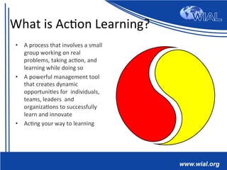 What	
  is	
  Ac*on	
  Learning?	
  
•  A	
  process	
  that	
  involves	
  a	
  small	
  
group	
  working	
  on	
  real	
  
problems,	
  taking	
  ac*on,	
  and	
  
learning	
  while	
  doing	
  so	
  
•  A	
  powerful	
  management	
  tool	
  
that	
  creates	
  dynamic	
  
opportuni*es	
  for	
  	
  individuals,	
  
teams,	
  leaders	
  	
  and	
  
organiza*ons	
  to	
  successfully	
  
learn	
  and	
  innovate	
  
•  Ac*ng	
  your	
  way	
  to	
  learning	
  
 