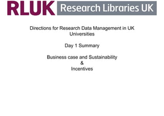 Directions for Research Data Management in UK 
Universities 
Day 1 Summary 
Business case and Sustainability 
& 
Incentives 
 