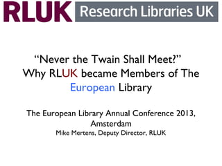 “Never the Twain Shall Meet?”
Why RLUK became Members of The
European Library
The European Library Annual Conference 2013,
Amsterdam
Mike Mertens, Deputy Director, RLUK
 