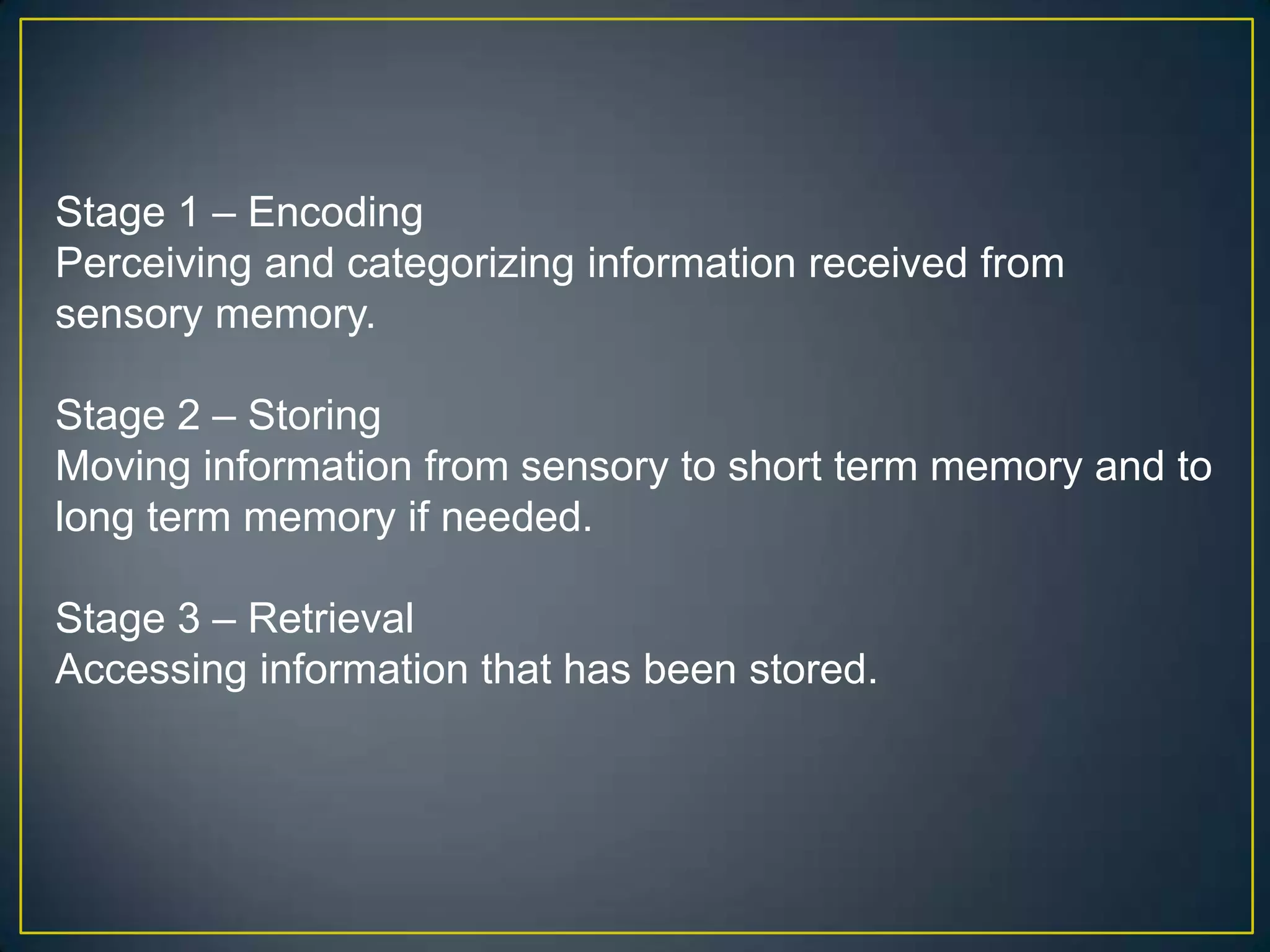 Stage 1 – Encoding
Perceiving and categorizing information received from
sensory memory.

Stage 2 – Storing
Moving information from sensory to short term memory and to
long term memory if needed.

Stage 3 – Retrieval
Accessing information that has been stored.
 