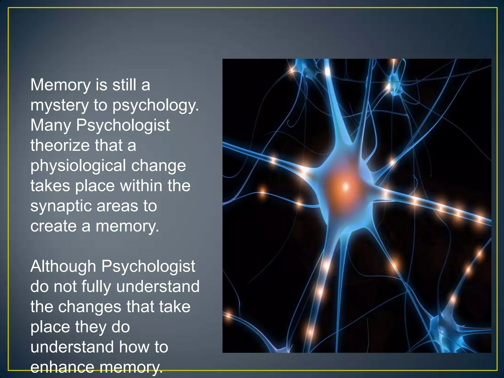 Memory is still a
mystery to psychology.
Many Psychologist
theorize that a
physiological change
takes place within the
synaptic areas to
create a memory.

Although Psychologist
do not fully understand
the changes that take
place they do
understand how to
enhance memory.
 