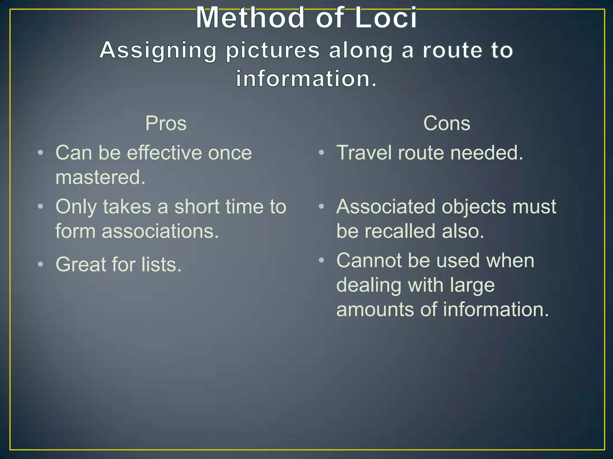 Pros                            Cons
• Can be effective once        • Travel route needed.
  mastered.
• Only takes a short time to   • Associated objects must
  form associations.             be recalled also.
• Great for lists.             • Cannot be used when
                                 dealing with large
                                 amounts of information.
 