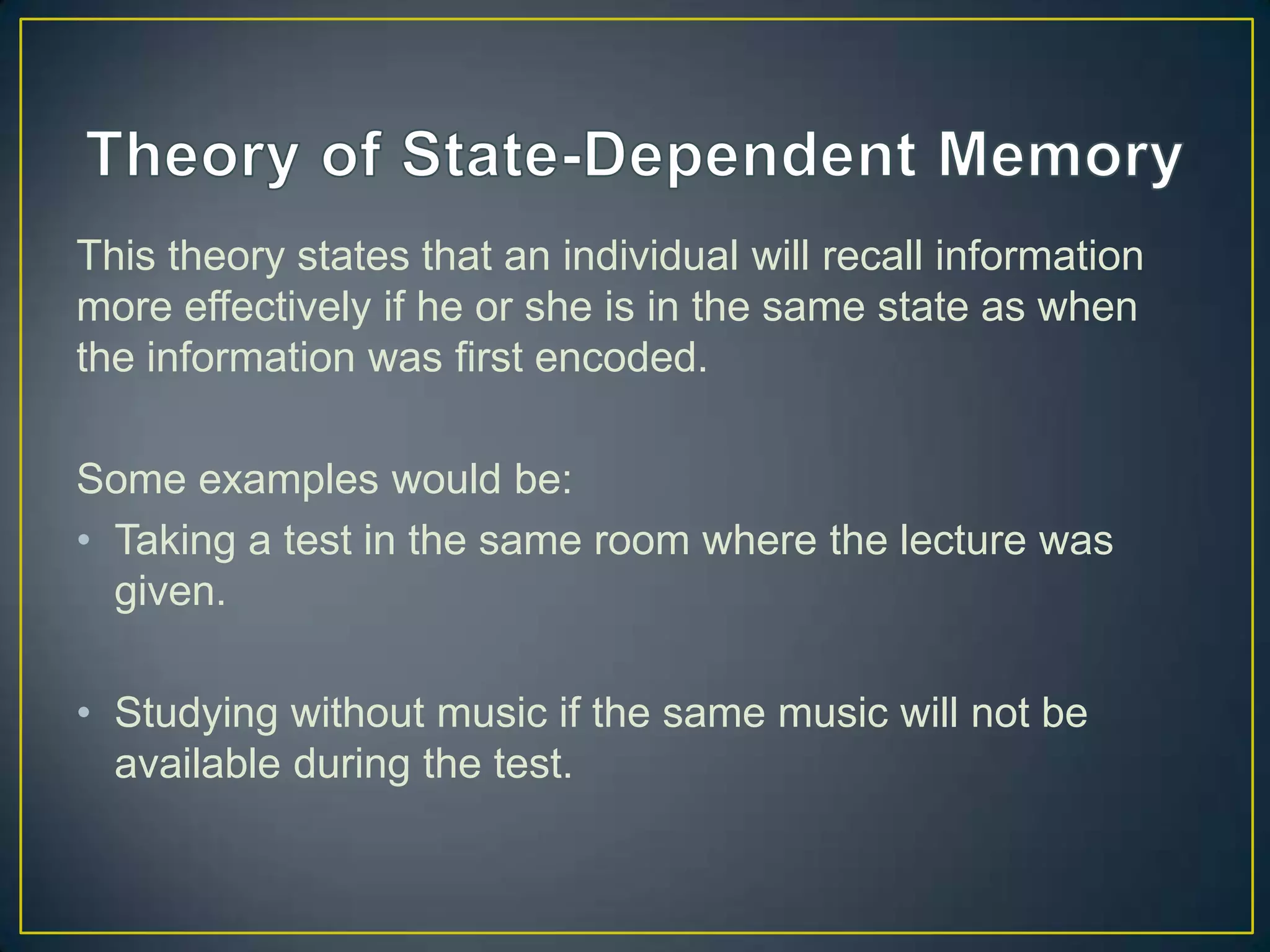 This theory states that an individual will recall information
more effectively if he or she is in the same state as when
the information was first encoded.

Some examples would be:
• Taking a test in the same room where the lecture was
  given.

• Studying without music if the same music will not be
  available during the test.
 