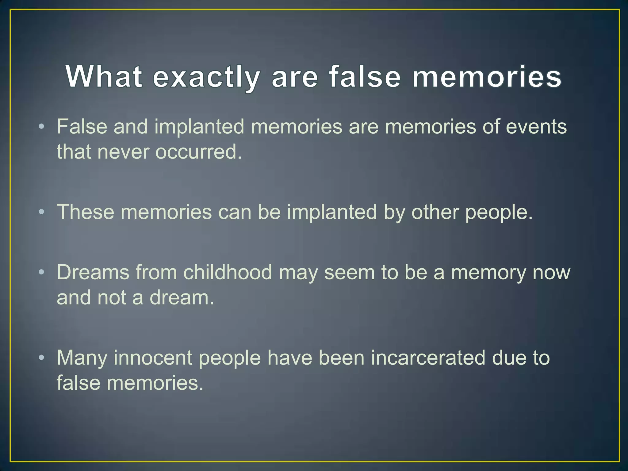 • False and implanted memories are memories of events
  that never occurred.

• These memories can be implanted by other people.

• Dreams from childhood may seem to be a memory now
  and not a dream.

• Many innocent people have been incarcerated due to
  false memories.
 