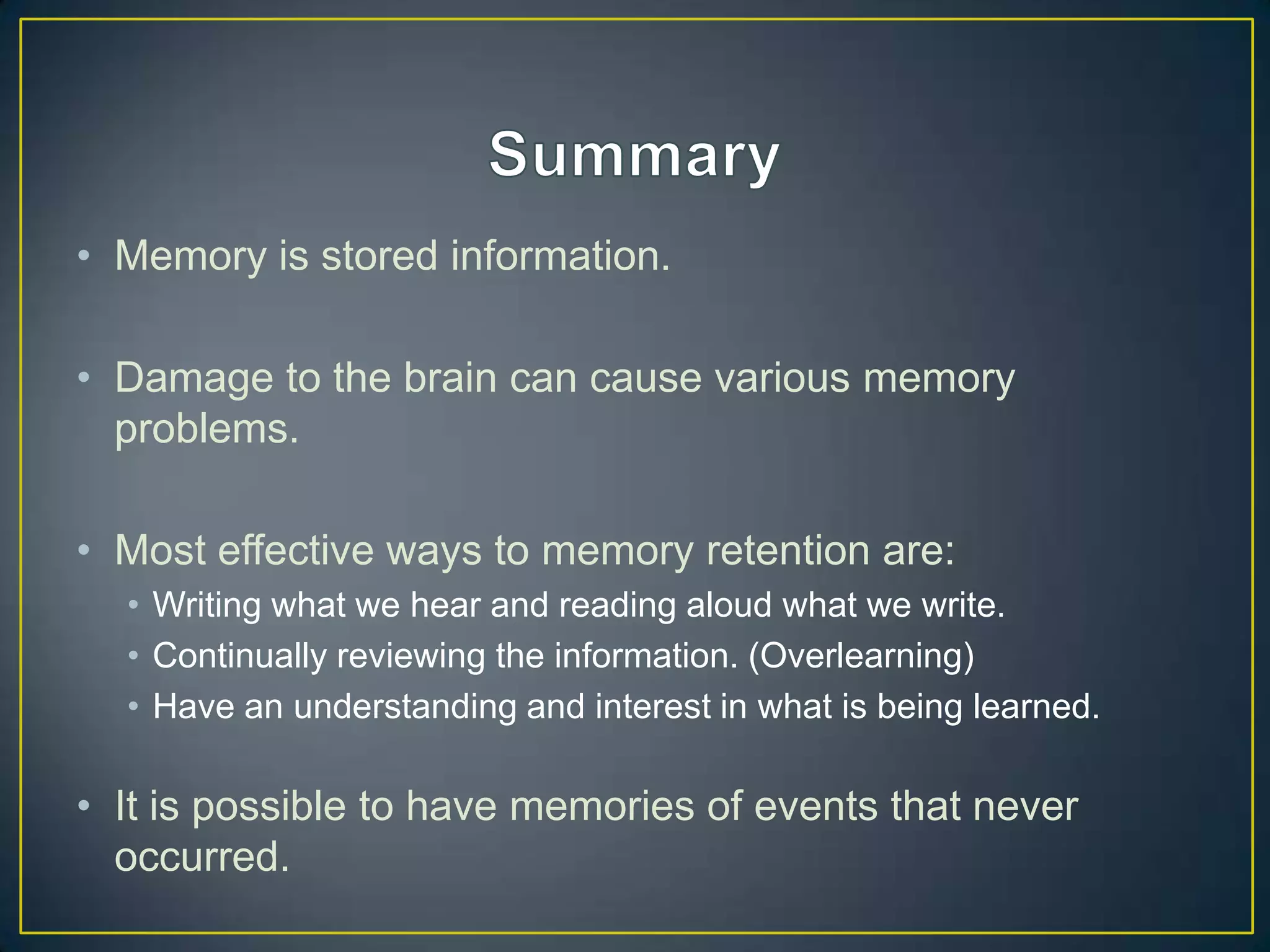 • Memory is stored information.

• Damage to the brain can cause various memory
  problems.

• Most effective ways to memory retention are:
  • Writing what we hear and reading aloud what we write.
  • Continually reviewing the information. (Overlearning)
  • Have an understanding and interest in what is being learned.

• It is possible to have memories of events that never
  occurred.
 