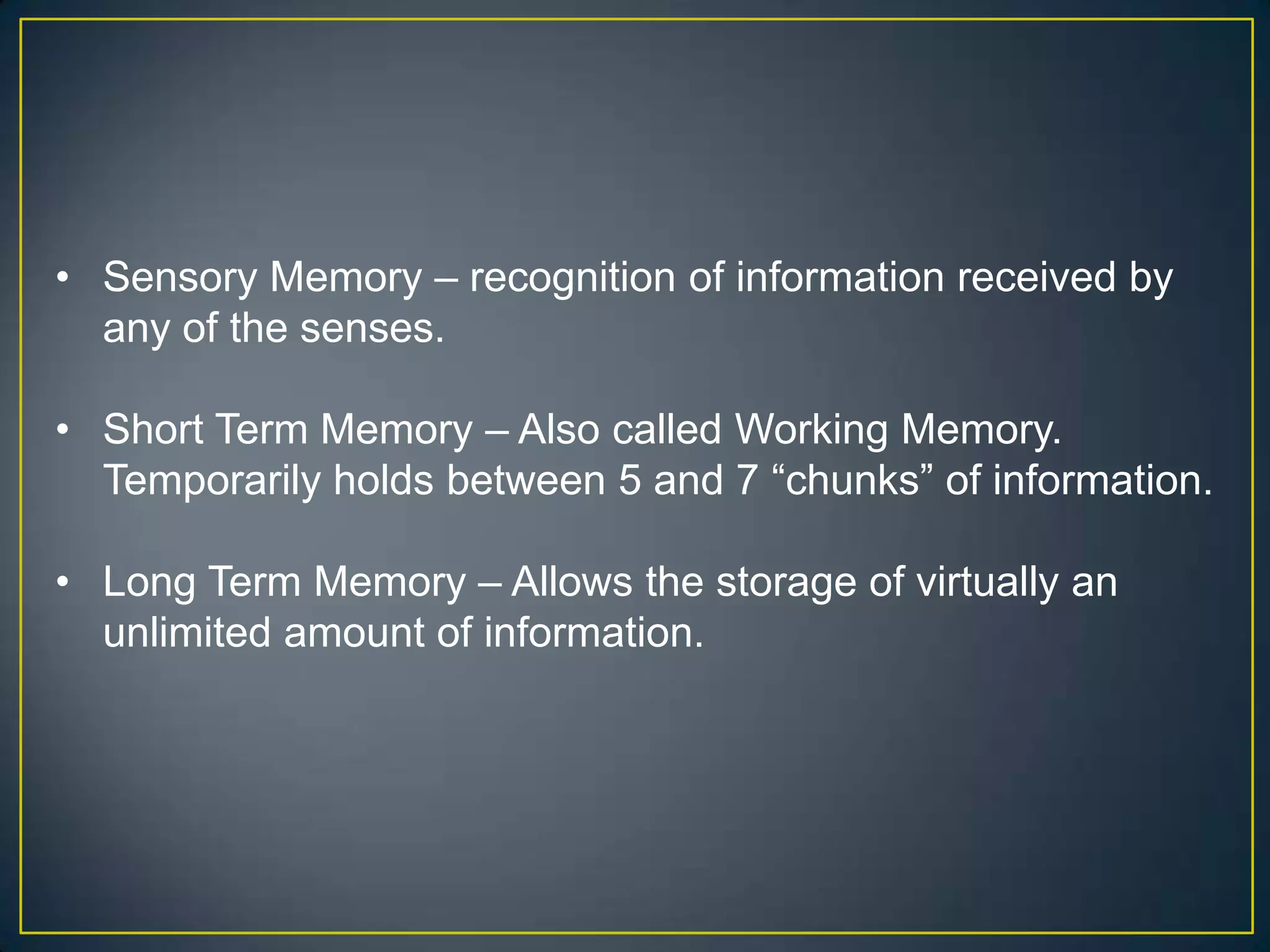 • Sensory Memory – recognition of information received by
  any of the senses.

• Short Term Memory – Also called Working Memory.
  Temporarily holds between 5 and 7 “chunks” of information.

• Long Term Memory – Allows the storage of virtually an
  unlimited amount of information.
 