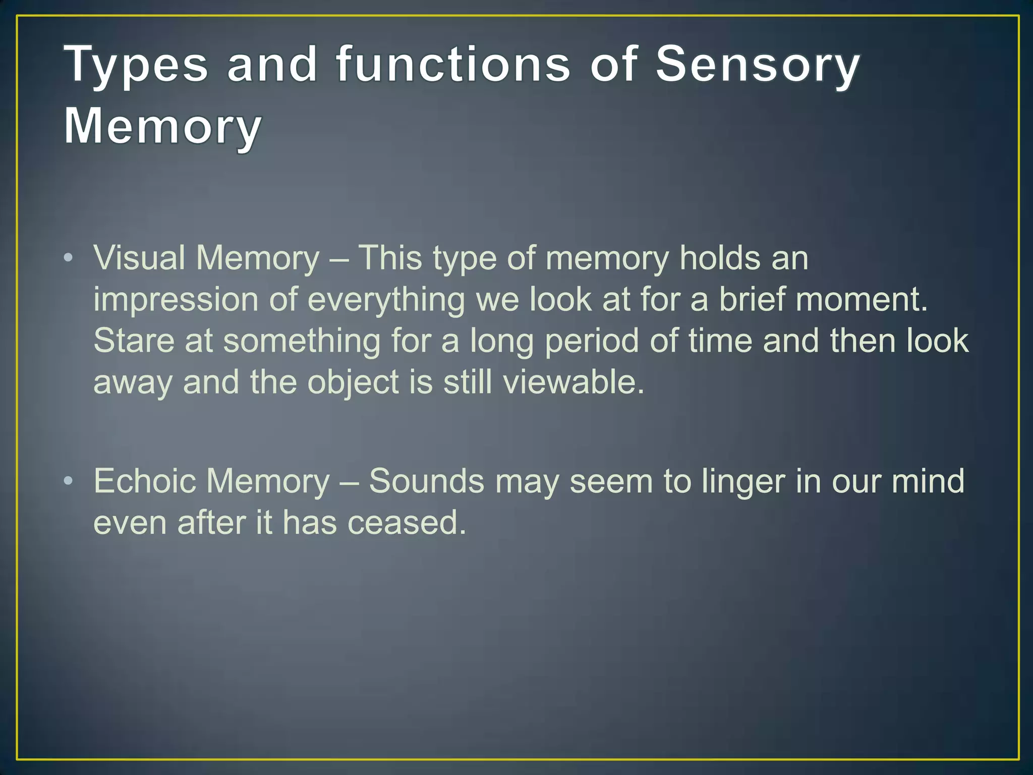 • Visual Memory – This type of memory holds an
  impression of everything we look at for a brief moment.
  Stare at something for a long period of time and then look
  away and the object is still viewable.

• Echoic Memory – Sounds may seem to linger in our mind
  even after it has ceased.
 