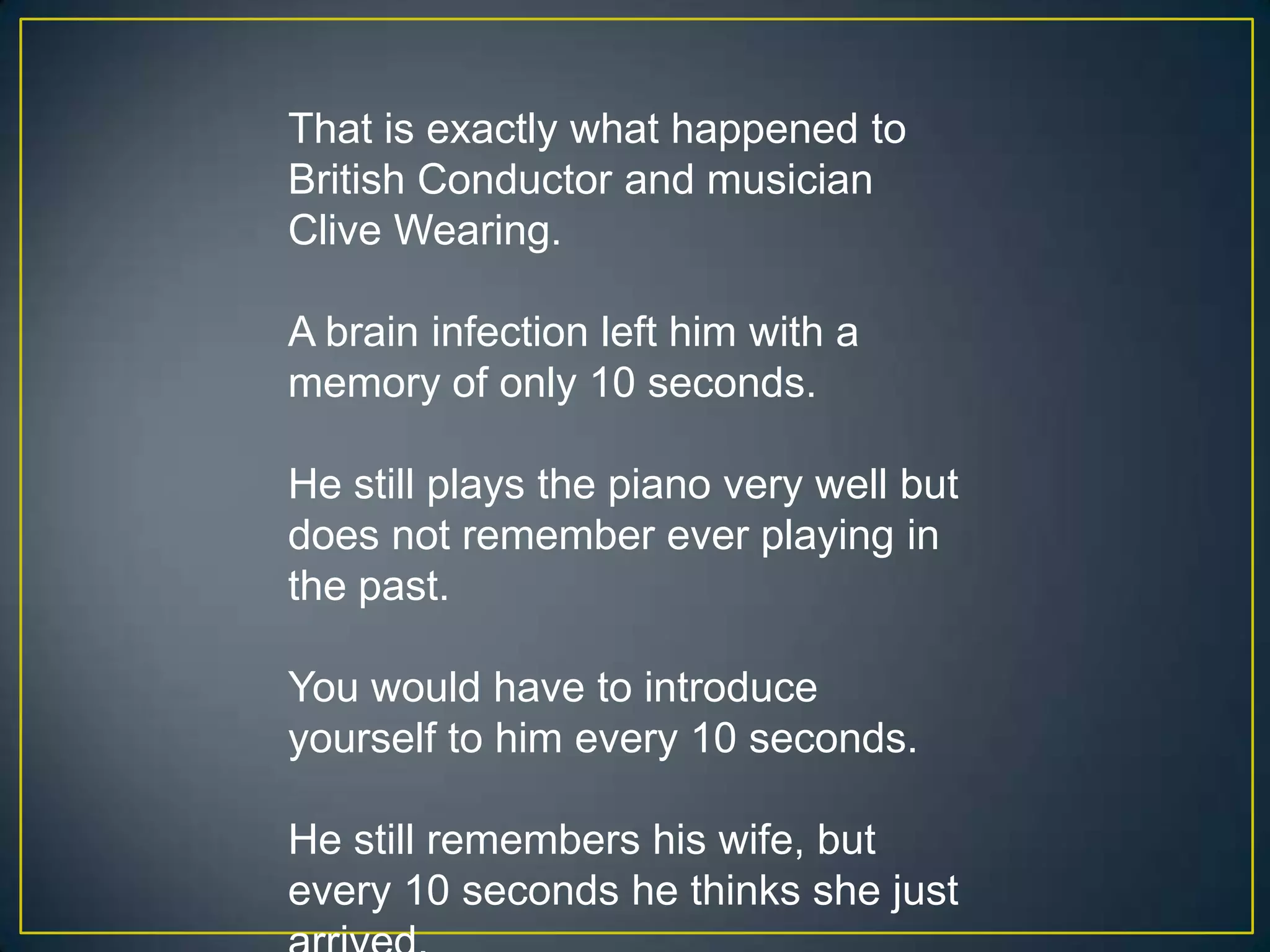 That is exactly what happened to
British Conductor and musician
Clive Wearing.

A brain infection left him with a
memory of only 10 seconds.

He still plays the piano very well but
does not remember ever playing in
the past.

You would have to introduce
yourself to him every 10 seconds.

He still remembers his wife, but
every 10 seconds he thinks she just
 