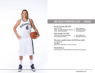 MIKE MILLER FOUNDATION CLASSIC                                             SCHEDULE

Thursday, December 30th, 2010
5:00 pm Red Cloud                             vs        Ellsworth (Minnesota)
6:00 pm Sioux Falls Washington (South Dakota) vs        White Station (Tennessee)
7:30 pm Mitchell (South Dakota)               vs        De Lasalle (Minnesota)

Friday, December 31st, 2010
1:00 pm Sioux Falls Lincoln (South Dakota)         vs   De Lasalle (Minnesota)
3:00 pm Mitchell (South Dakota)                    vs   White Station (Tennessee)


Other teams committed to play in the 2010 Classic include:
Sioux Falls O’Gorman
Custer Wildcats
Findley Prep (Las Vegas, Nevada... #1 team in the country).

Potential Match-up:
Sioux Falls O’Gorman vs Findley Prep (ESPN or Fox Sports) at The Sioux Falls Arena




                                                        www.mikemillerclassic.com     7
 